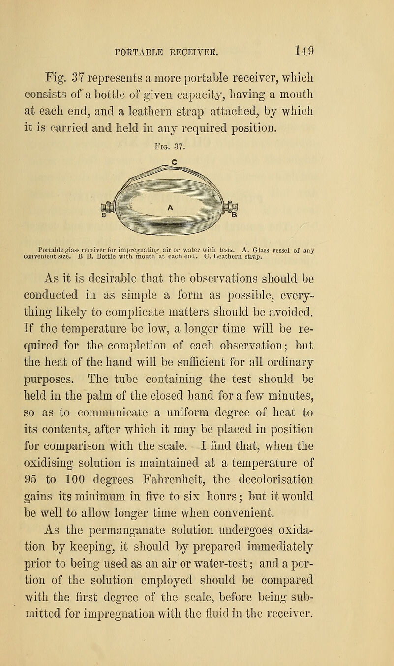 Fig. 37 represents a more portable receiver, wliicli consists of a bottle of given capacity, having a mouth at each end, and a leathern strap attached, by which it is carried and held in any required position. Portable glass receiver for impregnating air or water with tests. A. Glass vessel of any conveuieut size. B ii. Bottle with mouth at each end. C. Leathern strap. As it is desirable that the observations should be conducted in as simple a form as possible, every- thing likely to complicate matters should be avoided. If the temperature be low, a longer time will be re- quired for the completion of each observation; but the heat of the hand will be sufficient for all ordinary purposes. The tube containing the test should be held in the palm of the closed hand for a few minutes, so as to communicate a uniform degree of heat to its contents, after which it may be placed in position for comparison with the scale. I find that, when the oxidising solution is maintained at a temperature of 95 to 100 degrees Fahrenheit, the decolorisation gains its minimum in five to six hours; but it would be well to allow longer time when convenient. As the permanganate solution undergoes oxida- tion by keeping, it should by prepared immediately prior to being used as an air or water-test; and a por- tion of the solution employed should be compared with the first degree of the scale, before being sub- mitted for impregnation with the fluid in the receiver.