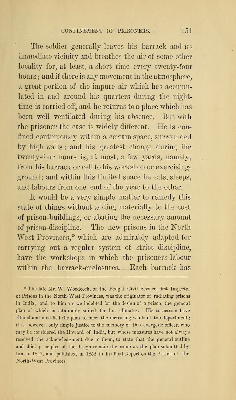 The soldier generally leaves his barrack and its immediate vicinity and breathes the air of some other locality for, at least, a short time every twenty-four hours; and if there is any movement in the atmosphere, a great portion of the impure air which has accumu- lated in and around his quarters d^uring the night- time is carried oif, and he returns to a place which has been well ventilated during his absence. But with the prisoner the case is widely different. He is con- fined continuously within a certain space, surrounded by high walls; and his greatest change during the twenty-four hours is, at most, a few yards, namely, from his barrack or cell to his workshop or exercising- ground; and within this limited space he eats, sleeps, and labours from one end of the year to the other. It would be a very simple matter to remedy this state of things without adding materially to the cost of prison-buildings, or abating the necessary amount of prison-discipline. The new prisons in the North West Provinces,^^ which are admirably adapted for carrying out a regular system of strict discipline, have the workshops in which the prisoners labour within the barrack-enclosures. Each barrack has * The late Mr. W. Woodcock, of the Bengal Civil Service, first Inspector of Prisons in the North-West Provinces, was the originator of radiating prisons in India; and to him are we indebted for the design of a prison, the general plan of which is admirably suited for hot climates. His successors have altered and modified the plan to meet the increasing wants of the department; it is, however, only simple justice to the memory of this energetic officer, who may be considered the Howard of India, but whose measures have not always received the acknowledgment due to them, to state that the general outline and chief principles of the design reumin the same as the plan submitted by him in 18i7, and published in 1852 in his final Fieport on the Prisons of the North-West Provinces.