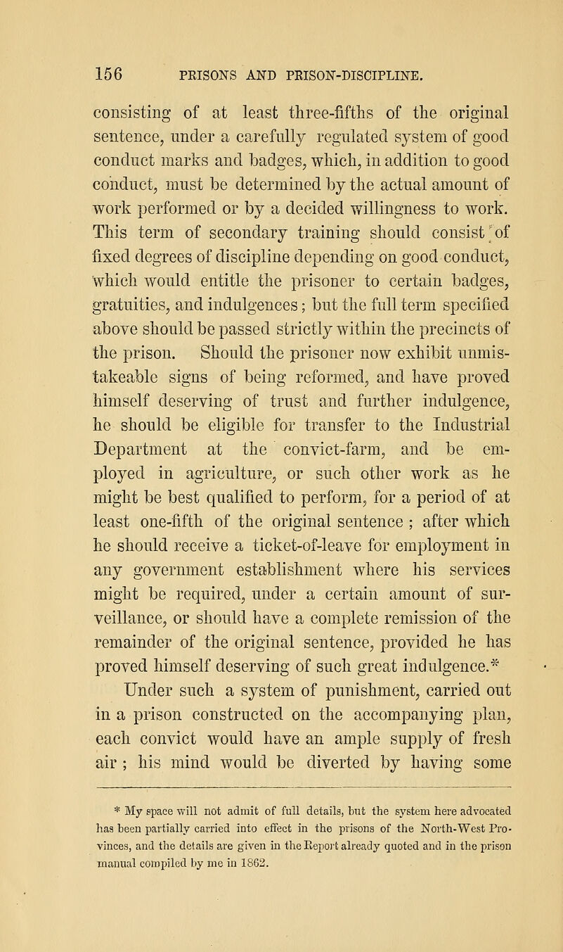 consisting of at least three-fifths of the original sentence, under a carefully regulated system of good conduct marks and badges^ which, in a.ddition to good conduct, must be determined by the actual amount of work }3erformed or by a decided willingness to work. This term of secondary training should consist'of fixed degrees of discipline depending on good conduct, which would entitle the prisoner to certain badges, gratuities, and indulgences; but the full term specified above should be passed strictly within the precincts of the prison. Should the prisoner now exhibit unmis- takeable signs of being reformed, and have proved himself deserving of trust and further indulgence, he should be eligible for transfer to the Industrial Department at the convict-farm, and be em- ployed in agriculture, or such other work as he might be best qualified to perform, for a period of at least one-fifth of the original sentence ; after which he should receive a ticket-of-leave for employment in any government establishment where his services might be required, under a certain amount of sur- veillance, or should have a complete remission of the remainder of the original sentence, provided he has proved himself deserving of such great indulgence.* Under such a system of punishment, carried out in a prison constructed on the accompanying plan, each convict would have an ample supply of fresh air ; his mind would be diverted by having some * My space will not admit of full details, but the system here advocated has been partially carried into effect in the prisons of the North-West Pro- vinces, and the details are given in the Report already quoted and in the prison manual compiled by me in 1863.