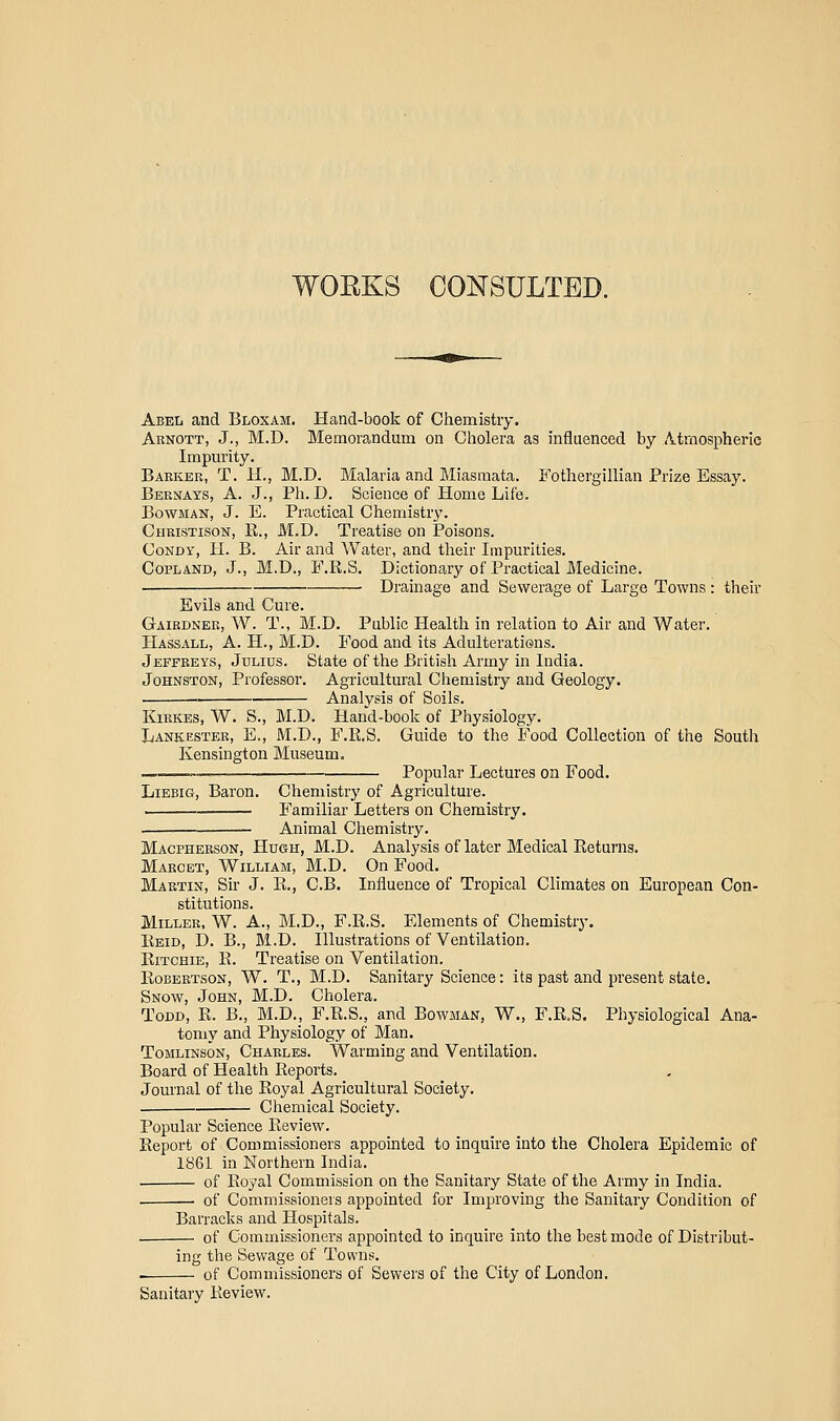 WORKS CONSULTED. Abel and Bloxam. Hand-book of Chemistry. Abnott, J., M.D. Memorandum on Cholera as influenced by Atmospheric Impui'ity. Bakkbr, T. H., M.D. Malaria and Miasmata. Fothergillian Prize Essay. Bernays, a. J., Ph.D. Science of Home Life. Bowman, J. E. Practical Chemistry. Chbistison, R., M.D. Treatise on Poisons. CoNDY, H. B. Air and Water, and their Impurities. Copland, J., M.D., F.R.S. Dictionary of Practical Medicine. Drainage and Sewerage of Large Towns : their Evils and Cure. Gairdnek, W. T., M.D. Public Health in relation to Air and Water. Hassall, a. H., M.D. Food and its Adulteratiens. Jeffreys, Jdlids. State of the British Army in India. Johnston, Professor. Agricultural Chemistry and Geology. Analysis of Soils. KiRKES, W. S., M.D. Hand-book of Physiology. Lanicester, E., M.D., F.R.S. Guide to the Food Collection of the South Kensington Museum. — Popular Lectures on Food. LiEBiG, Baron. Chemistry of Agriculture. i'amiliar Letters on Chemistry, . Animal Chemistry. Macphebson, Hugh, M.D. Analysis of later Medical Returns. Marcet, William, M.D. On Food. Martin, Sir J. R., C.B. Influence of Tropical Climates on European Con- stitutions. Miller, W. A., M.D., F.R.S. Elements of Chemistry. Reid, D. B., M.D. Illustrations of Ventilation. Ritchie, R. Treatise on Ventilation. Robertson, W. T., M.D. Sanitary Science: its past and present state. Snow, John, M.D. Cholera. Todd, R. B., M.D., F.R.S., and Bowman, W., F.R.S. Physiological Ana- tomy and Physiology of Man. ToMLiNSON, Charles. Warming and Ventilation. Board of Health Reports. Journal of the Royal Agricultural Society. Chemical Society. Popular Science Review. Report of Commissioners appointed to inquire into the Cholera Epidemic of 1861 in Northern India. of Royal Commission on the Sanitary State of the Army in India. • of Commissioners appointed for Improving the Sanitary Condition of Barracks and Hospitals. of Commissioners appointed to inquire into the best mode of Distribut- ing the Sewage of Towns. of Commissioners of Sewers of the City of London. Sanitary Review.