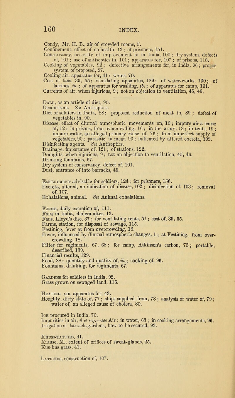Condy, Mr. H. B., air of crowded rooms, 5. Confinement, effect of on health, 13 ; of prisoners, 151. Conservancj^ necessity of improvement of in India, 100; dry system, defects of, 101; use of antiseptics in, 101; apparatus for, 107 ; of prisons, 118. Cooking of vegetables, 92 ; defective arrangements for, in India, 96; proj-sr system of proposed, 97. Cooling air, apparatus for, 41; water, 70. Cost of fans, 39, 55; ventilating apparatus, 129; of water-works, 130;, of latrines, ib.; of apparatus for washing, ib.; of apparatus for camp, 131, Currents of air, when injurious, 9; not an objection to ventilation, 45, 46. Dall, as an article of diet, 90. Deodorisers. See Antiseptics, Diet of soldiers in India, 88; proposed reduction of meat in, 89; defect of vegetables in, 90. Disease, effect of diurnal atmospheric movements on, 10 ; impure air a cause of, 12 ; in prisons, from overcrowding, 16 ; in the army, 18 ; in tents, 19 ; impure water, an alleged primary cause of, 76; from imperfect supply of vegetables, 90; parasitic, in meat, 93; indicated by altered excreta, 102. Disinfecting agents. See Antiseptics. Drainage, importance of, 121; of stations, 122. Draughts, when injurious, 9 ; not an objection to ventilation, 45, 46. Drinking fountains, 67. Dry system of conservancy, defect of, 101. Dust, entrance of into baiTacks, 45. Employment advisable for soldiers, 124; for prisoners, 156. Excreta, altered, an indication of disease, 102 ; disinfection of, 103 ; removal of, 107. Exhalations, animal. See Animal exhalations. FiEOES, daily excretion of. 111. Fairs in India, cholera after, 13. Fans, Lloyd's disc, 37 ; for ventilating tents, 51; coat of, 39, 55, Farms, station, for disposal of sewage, 115. Festiniog, fever at from overcrowding, 18. Fever, influenced by diurnal atmospheric changes, 1; at Festiniog, from over- crowding, 18. Filter for regiments, 67, 68; for camp, Atkinson's carbon, 73 ; portable, described, 139. Financial results, 129. Food, 88 ; quantity and quality of, ib.; cooking of, 96. Fountains, drinking, for regiments, 67. Gakdens for soldiers in India, 92. Grass grown on sewaged land, 116. Heating aik, apparatus for, 43. Hooghly, dirty state of, 77 ; ships supplied from, 78 ; analysis of water of, 79; water of, an alleged cause of cholera, 80. Ice procured in India, 70. Impurities in air, 4 et seq.—see Air; in water, 63 ; in cooking an'angements, 96. Irrigation of barrack-gardens, how to be secured, 93. Khuss-tatties, 41. Krause, M., extent of orifices of sweat-glands, 25. Kus-kus grass, 41. Lateines, construction of, 107.