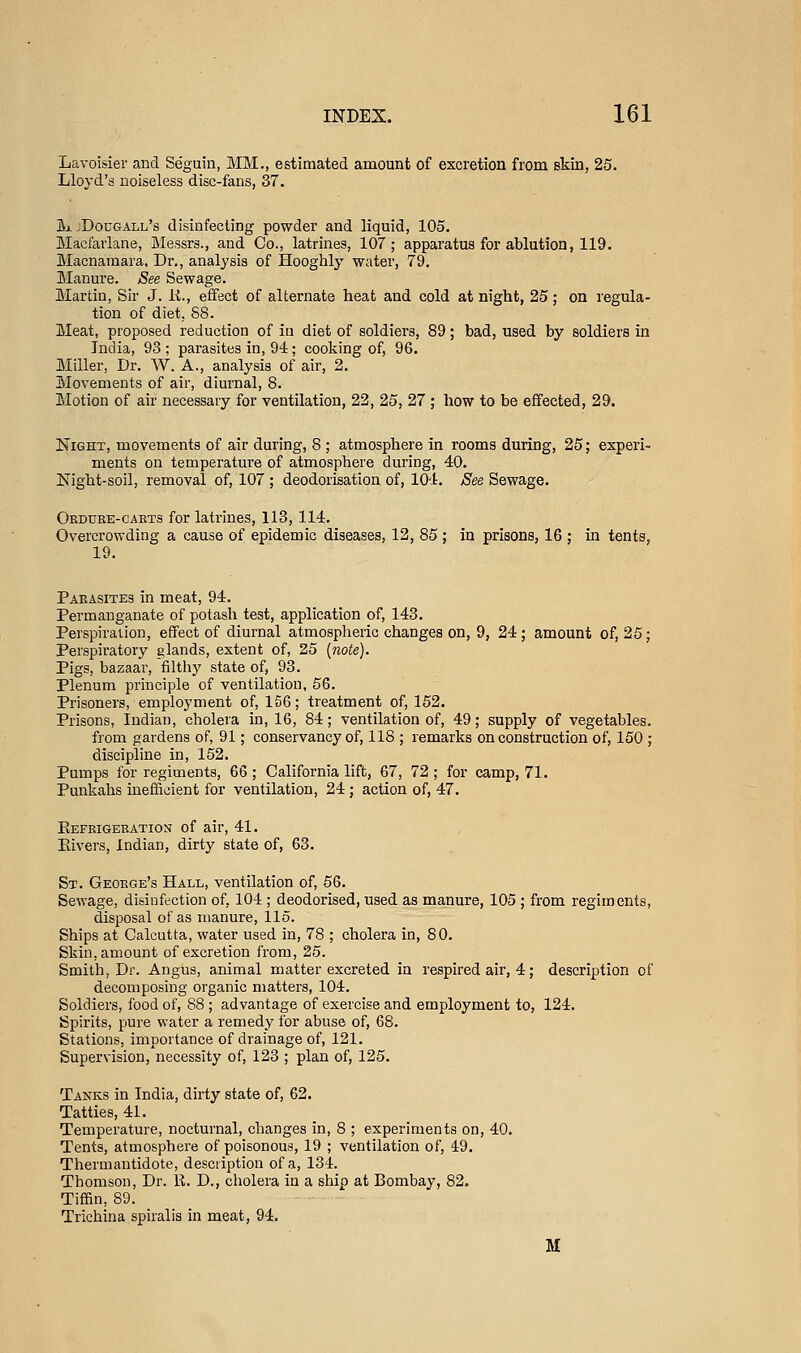 Lavoisier and Se'guin, MM., estimated amount of excretion from skin, 25. Lloyd's noiseless disc-fans, 37. Jx jDougall's disinfecting powder and liquid, 105. Macfarlane, Messrs., and Co., latrines, 107; apparatus for ablution, 119. Macnamara, Dr., analysis of Hooghly water, 79. Manui'e. See Sewage. Martin, Sir J. K., effect of alternate heat and cold at night, 25; on regula- tion of diet, 88. Meat, proposed reduction of in diet of soldiers, 89; bad, used by soldiers in India, 93 ; parasites in, 94; cooking of, 96. Miller, Dr. W. A., analysis of air, 2. Movements of air, diurnal, 8. Motion of air necessary for ventilation, 22, 25, 27 ; how to be effected, 29. Night, movements of air during, 8 ; atmosphere in rooms during, 25; experi- ments on temperatui'e of atmosphere during, 40. Night-soil, removal of, 107 ; deodorisation of, 104, See Sewage. Okduee-caets for latrines, 113, 114. Overcrowding a cause of epidemic diseases, 12, 85; in prisons, 16 ; in tents, 19. Paeasites in meat, 94. Permanganate of potash test, application of, 143. Perspiration, effect of diurnal atmospheric changes on, 9, 24 ; amount of, 25; Perspiratory glands, extent of, 25 {note). Pigs, bazaar, filthy state of, 93. Plenum principle of ventilation, 56. Prisoners, employment of, 156; treatment of, 152. Prisons, Indian, cholera in, 16, 84; ventilation of, 49; supply of vegetables. from gardens of, 91; conservancy of, 118 ; remarks on construction of, 150 ; discipline in, 152. Pumps for regiments, 66 ; California lift, 67, 72 ; for camp, 71. Punkahs inefficient for ventilation, 24 ; action of, 47. Eefeigeeation of air, 41. Eivers, Indian, dirty state of, 63. St. Geoege's Hall, ventilation of, 56. Sewage, disinfection of, 104 ; deodorised, used as manure, 105 ; from regiments, disposal of as manure, 115. Ships at Calcutta, water used in, 78 ; cholera in, 80. Skin, amount of excretion from, 25. Smith, Dr. Angus, animal matter excreted in respired air, 4; description of decomposing organic matters, 104. Soldiers, food of, 88 ; advantage of exercise and employment to, 124. Spirits, pure water a remedy for abuse of, 68. Stations, importance of drainage of, 121. Supervision, necessity of, 123 ; plan of, 125. Tanks in India, dirty state of, 62. Tatties, 41. Temperature, nocturnal, changes in, 8 ; experiments on, 40. Tents, atmosphere of poisonous, 19 ; ventilation of, 49. Thermantidote, description of a, 134. Thomson, Dr. 11. D., cholera in a ship at Bombay, 82. Tiffin, 89. Trichina spiralis in meat, 94. M