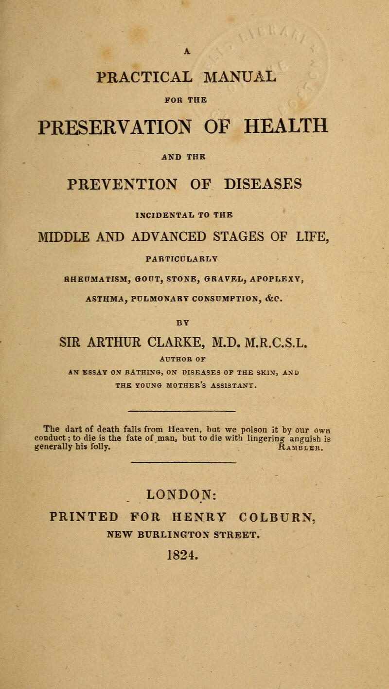 A. PRACTICAL MANUAL FOR THE PRESERVATION OF HEALTH AND THE PREVENTION OF DISEASES INCIDENTAL TO THE MIDDLE AND ADVANCED STAGES OF LIFE, PARTICULARLY RHEUMATISM, GOUT, STONE, GRAVEL, APOPLEXY, ASTHMA, PULMONARY CONSUMPTION, cfec. BY SIR ARTHUR CLARKE, M.D. M.R.C.S.L. AUTHOR OF AN ESSAY ON BATHING, ON DISEASES OF THE SKIN, AND THE YOUNG MOTHER'S ASSISTANT. The dart of death falls from Heaven, but we poison it by our own conduct; to die is the fate of man, but to die with lingering anguish is generally his folly. Rambler. LONDON: PRINTED FOR HENRY COLBURN. NEW BURLINGTON STREET. 1824.