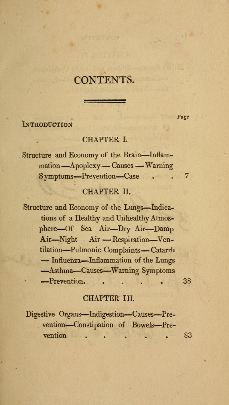 CONTENTS. Page Introduction CHAPTER I. Structure and Economy of the Brain—Inflam- mation—Apoplexy— Causes —Warning Symptoms—Prevention—Case . . 7 CHAPTER II. Structure and Economy of the Lungs—Indica- tions of a Healthy and Unhealthy Atmos- phere—Of Sea Air—Dry Air—Damp Air—Night Air—Respiration—Ven- tilation—Pulmonic Complaints — Catarrh — Influenza—Inflammation of the Lungs —Asthma—Causes—Warning Symptoms —Prevention. .... 38 CHAPTER III. Digestive Organs—Indigestion—Causes—Pre- vention—Constipation of Bowels—Pre- vention ..... 83