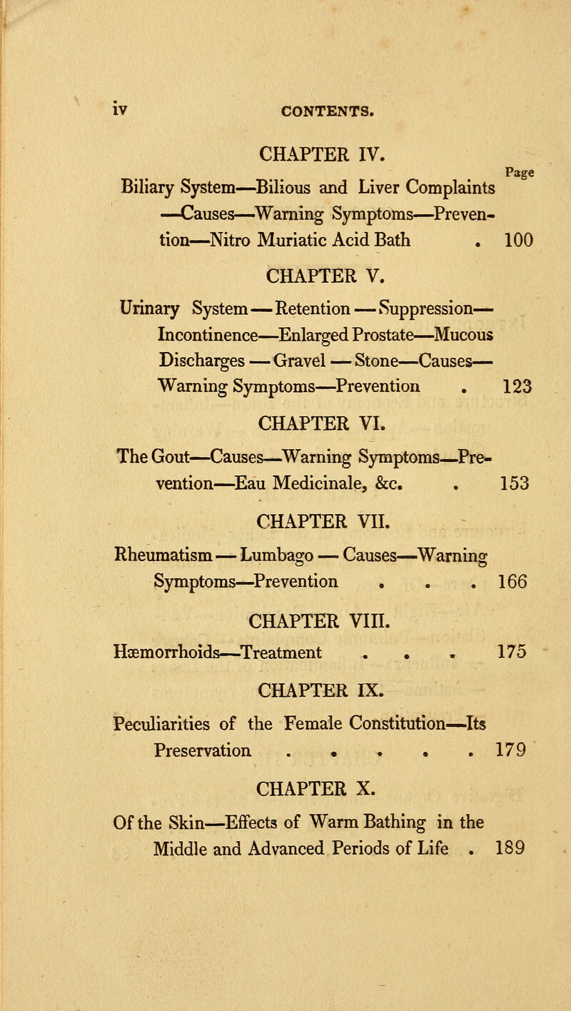 CHAPTER IV. Page Biliary System—Bilious and Liver Complaints —Causes—Warning Symptoms—Preven- tion—Nitro Muriatic Acid Bath . 100 CHAPTER V. Urinary System—Retention—Suppression— Incontinence—Enlarged Prostate—Mucous Discharges — Gravel — Stone—Causes— Warning Symptoms—Prevention . 123 CHAPTER VI. The Gout—Causes—Warning Symptoms—Pre- vention—Eau Medicinale, &c. . 153 CHAPTER VII. Rheumatism—Lumbago — Causes—Warning Symptoms—Prevention . . .166 CHAPTER VIII. Haemorrhoids—Treatment „ • . 175 CHAPTER IX. Peculiarities of the Female Constitution—Its Preservation 179 CHAPTER X. Of the Skin—Effects of Warm Bathing in the Middle and Advanced Periods of Life . 189