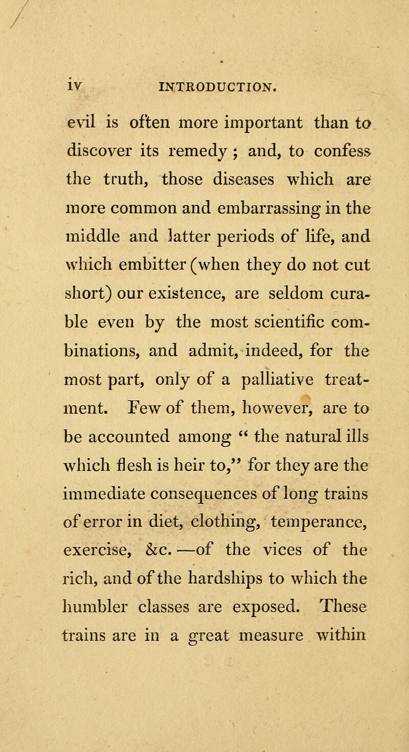 evil is often more important than to discover its remedy; and, to confess the truth, those diseases which are more common and embarrassing in the middle and latter periods of life, and which embitter (when they do not cut short) our existence, are seldom cura- ble even by the most scientific com- binations, and admit, indeed, for the most part, only of a palliative treat- ment. Few of them, however, are to be accounted among the natural ills which flesh is heir to/' for they are the immediate consequences of long trains of error in diet, clothing, temperance, exercise, &c. —of the vices of the rich, and of the hardships to which the humbler classes are exposed. These trains are in a great measure within