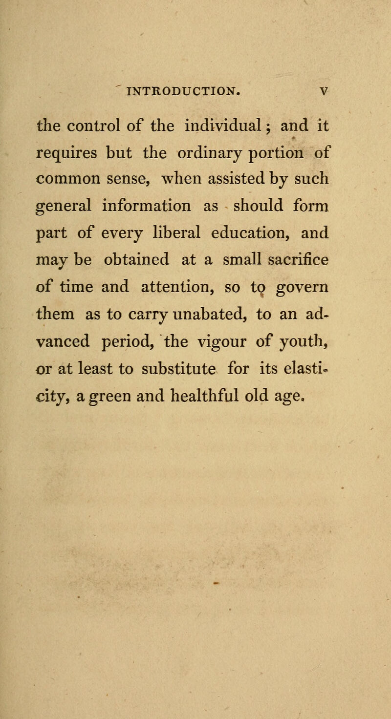 the control of the individual; and it requires but the ordinary portion of common sense, when assisted by such general information as should form part of every liberal education, and may be obtained at a small sacrifice of time and attention, so to govern them as to carry unabated, to an ad- vanced period, the vigour of youth, or at least to substitute for its elasti* city, a green and healthful old age.