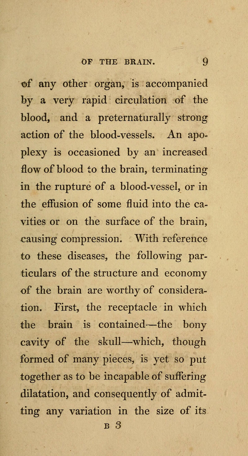 of any other organ, is accompanied by a very rapid circulation of the blood, and a preternaturally strong action of the blood-vessels. An apo- plexy is occasioned by an increased flow of blood to the brain, terminating in the rupture of a blood-vessel, or in the effusion of some fluid into the ca- vities or on the surface of the brain, causing compression. With reference to these diseases, the following par- ticulars of the structure and economy of the brain are worthy of considera- tion. First, the receptacle in which the brain is contained—the bony cavity of the skull—which, though formed of many pieces, is yet so put together as to be incapable of suffering dilatation, and consequently of admit- ting any variation in the size of its b 3