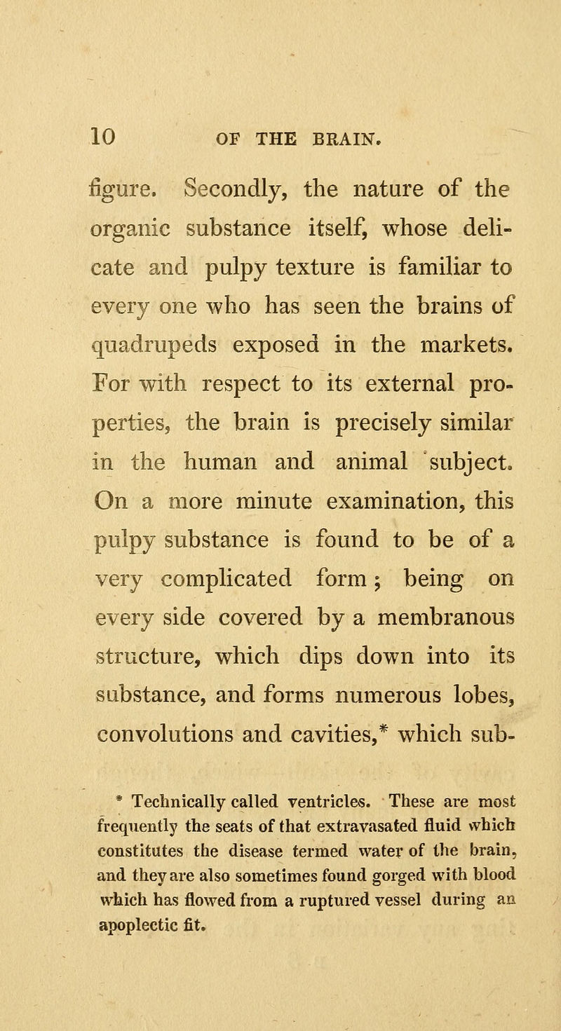 figure. Secondly, the nature of the organic substance itself, whose deli- cate and pulpy texture is familiar to every one who has seen the brains of quadrupeds exposed in the markets. For with respect to its external pro- perties, the brain is precisely similar in the human and animal subject. On a more minute examination, this pulpy substance is found to be of a very complicated form; being on every side covered by a membranous structure, which dips down into its substance, and forms numerous lobes, convolutions and cavities,* which sub- * Technically called ventricles. These are most frequently the seats of that extravasated fluid which constitutes the disease termed water of the brain, and they are also sometimes found gorged with blood which has flowed from a ruptured vessel during an apoplectic fit.