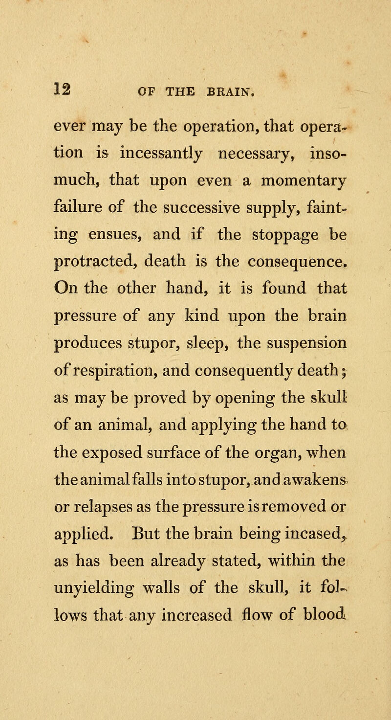 ever may be the operation, that opera- tion is incessantly necessary, inso- much, that upon even a momentary failure of the successive supply, faint- ing ensues, and if the stoppage be protracted, death is the consequence. On the other hand, it is found that pressure of any kind upon the brain produces stupor, sleep, the suspension of respiration, and consequently death; as may be proved by opening the skull of an animal, and applying the hand to the exposed surface of the organ, when the animal falls into stupor, and awakens or relapses as the pressure is removed or applied. But the brain being incased^ as has been already stated, within the unyielding walls of the skull, it fol- lows that any increased flow of blood