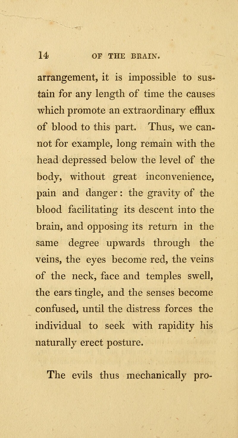 arrangement, it is impossible to sus- tain for any length of time the causes which promote an extraordinary efflux of blood to this part. Thus, we can- not for example, long remain with the head depressed below the level of the body, without great inconvenience, pain and danger: the gravity of the blood facilitating its descent into the brain, and opposing its return in the same degree upwards through the veins, the eyes become red, the veins of the neck, face and temples swell, the ears tingle, and the senses become confused, until the distress forces the individual to seek with rapidity his naturally erect posture. The evils thus mechanically pro-