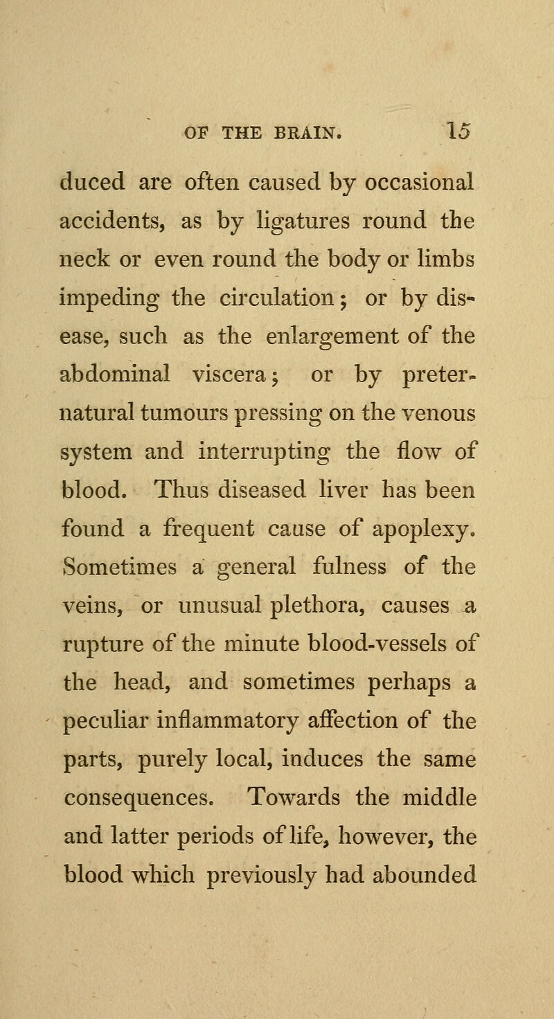 duced are often caused by occasional accidents, as by ligatures round the neck or even round the body or limbs impeding the circulation; or by dis- ease, such as the enlargement of the abdominal viscera j or by preter- natural tumours pressing on the venous system and interrupting the flow of blood. Thus diseased liver has been found a frequent cause of apoplexy. Sometimes a general fulness of the veins, or unusual plethora, causes a rupture of the minute blood-vessels of the head, and sometimes perhaps a peculiar inflammatory affection of the parts, purely local, induces the same consequences. Towards the middle and latter periods of life, however, the blood which previously had abounded
