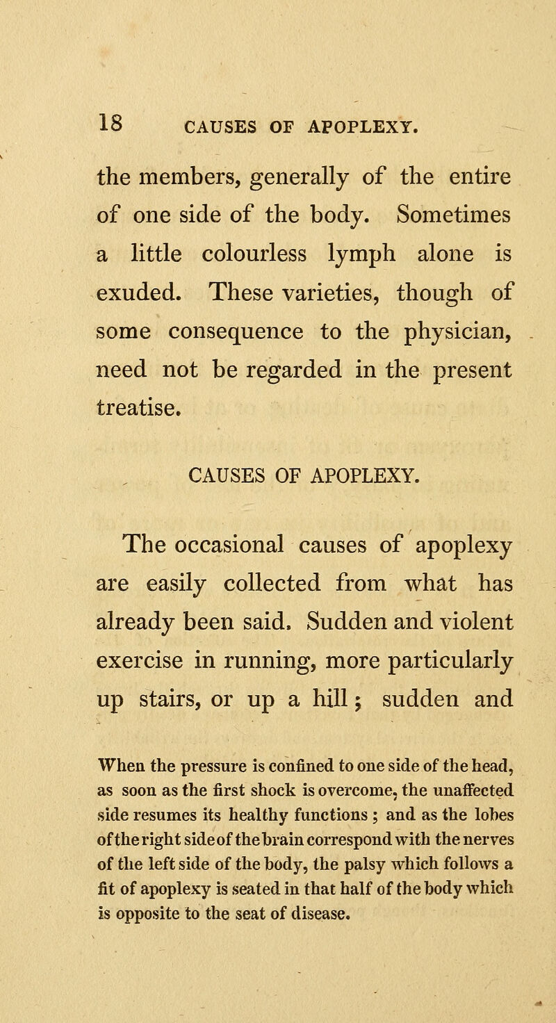 the members, generally of the entire of one side of the body. Sometimes a little colourless lymph alone is exuded. These varieties, though of some consequence to the physician, need not be regarded in the present treatise. CAUSES OF APOPLEXY. The occasional causes of apoplexy are easily collected from what has already been said. Sudden and violent exercise in running, more particularly up stairs, or up a hill; sudden and When the pressure is confined to one side of the head, as soon as the first shock is overcome, the unaffected side resumes its healthy functions; and as the lobes of the right side of the brain correspond with the nerves of the left side of the body, the palsy which follows a fit of apoplexy is seated in that half of the body which is opposite to the seat of disease.