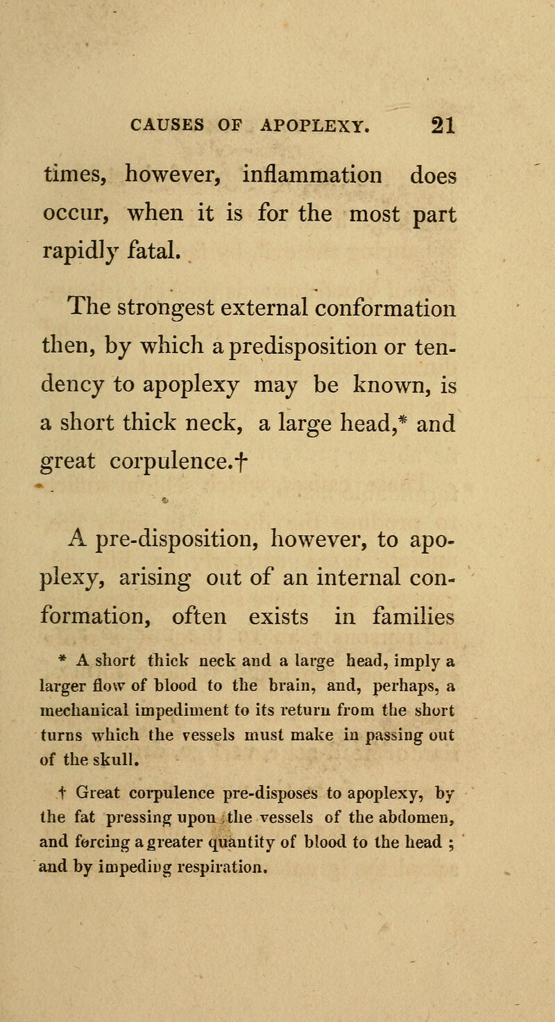 times, however, inflammation does occur, when it is for the most part rapidly fatal. The strongest external conformation then, by which a predisposition or ten- dency to apoplexy may be known, is a short thick neck, a large head,* and great corpulence.f A pre-disposition, however, to apo- plexy, arising out of an internal con- formation, often exists in families * A short thick neck and a large head, imply a larger flow of blood to the brain, and, perhaps, a mechanical impediment to its return from the short turns which the vessels must make in passing out of the skull. t Great corpulence pre-disposes to apoplexy, by the fat pressing upon the vessels of the abdomen, and forcing a greater quantity of blood to the head ; and by impeding respiration.