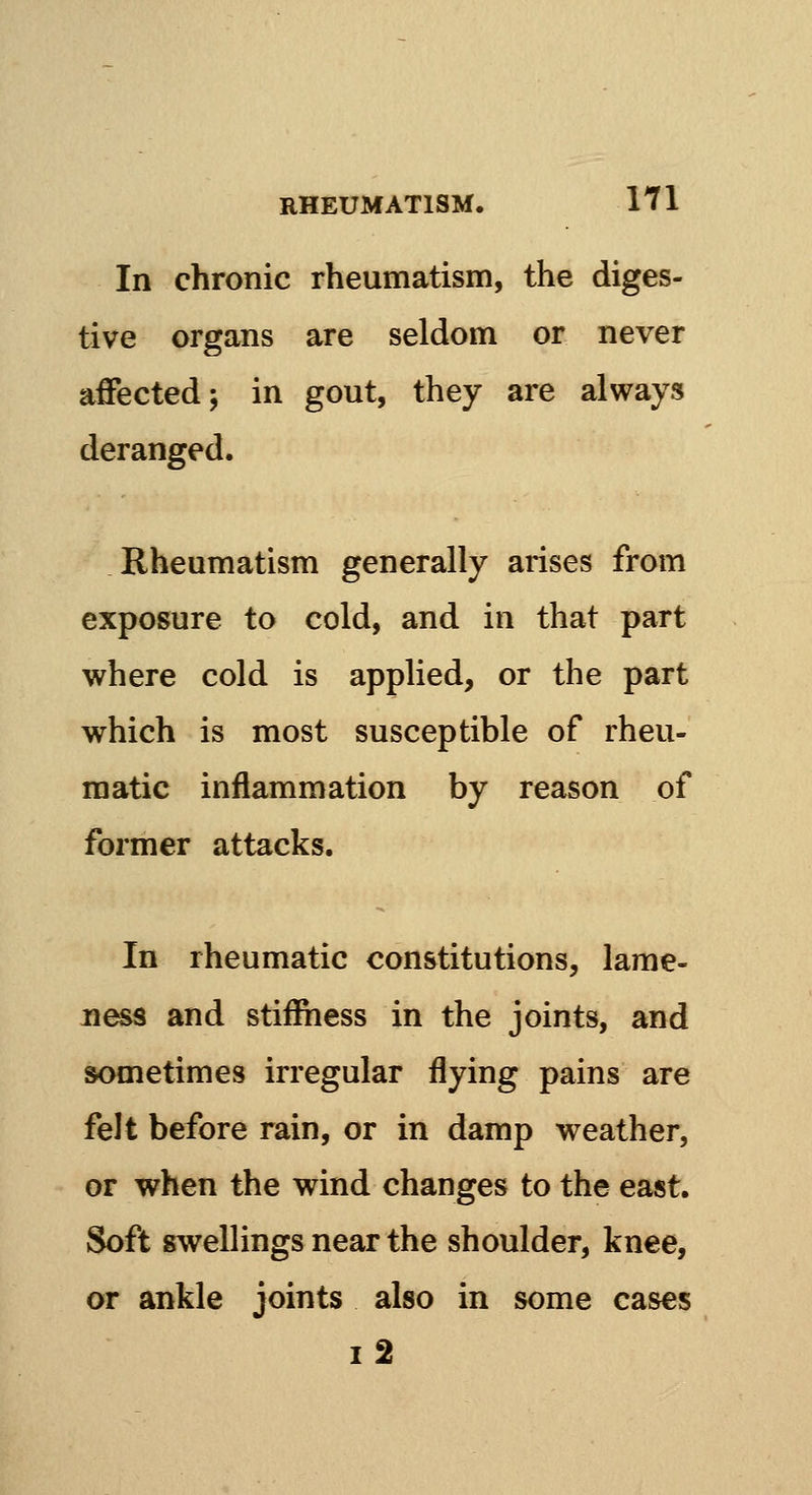 In chronic rheumatism, the diges- tive organs are seldom or never affected; in gout, they are always deranged. Rheumatism generally arises from exposure to cold, and in that part where cold is applied, or the part which is most susceptible of rheu- matic inflammation by reason of former attacks. In rheumatic constitutions, lame- ness and stiffiiess in the joints, and sometimes irregular flying pains are felt before rain, or in damp weather, or when the wind changes to the east. Soft swellings near the shoulder, knee, or ankle joints also in some cases i2