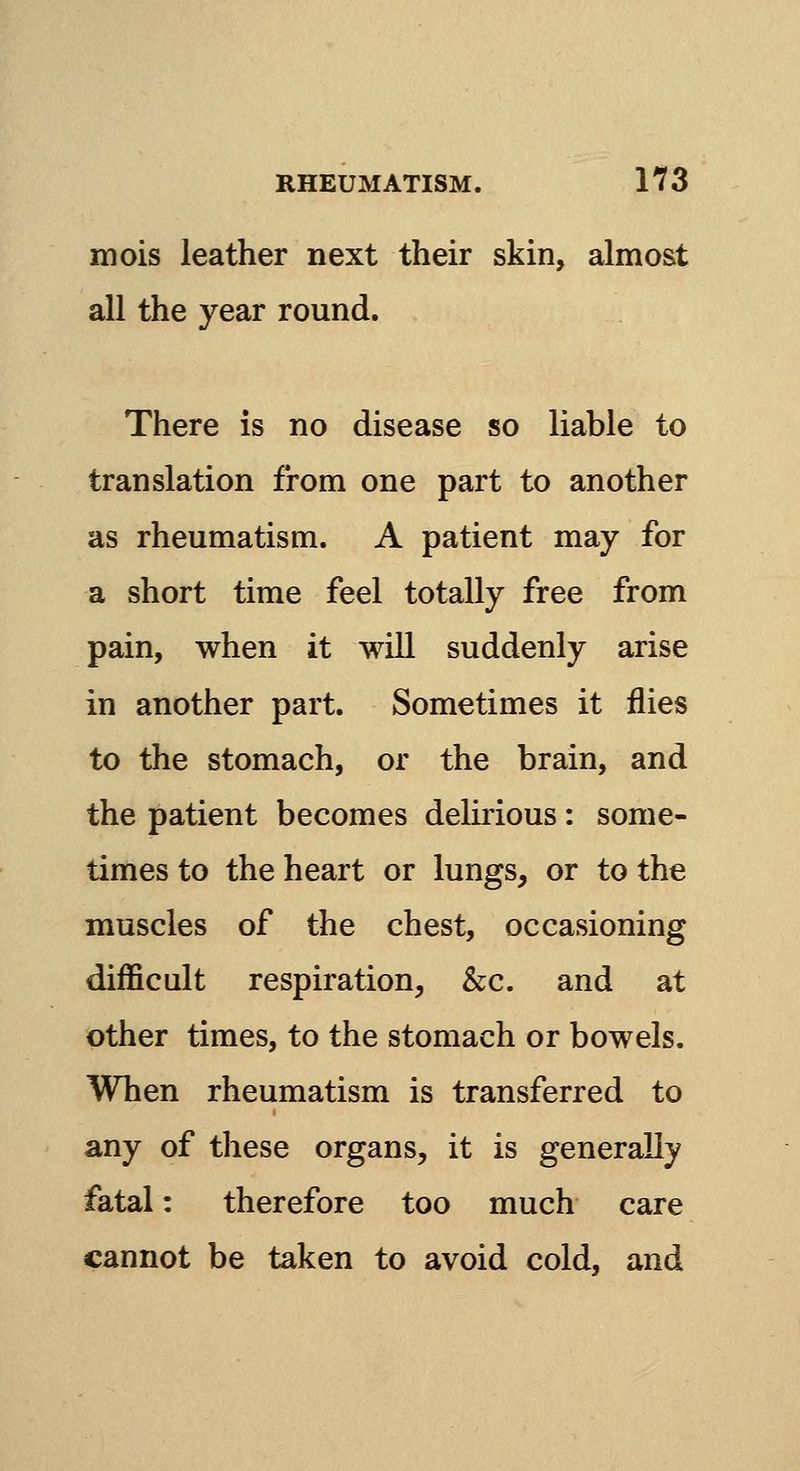 mois leather next their skin, almost all the year round. There is no disease so liable to translation from one part to another as rheumatism. A patient may for a short time feel totally free from pain, when it will suddenly arise in another part. Sometimes it flies to the stomach, or the brain, and the patient becomes delirious: some- times to the heart or lungs, or to the muscles of the chest, occasioning difficult respiration, &c. and at other times, to the stomach or bowels. When rheumatism is transferred to any of these organs, it is generally fatal: therefore too much care cannot be taken to avoid cold, and