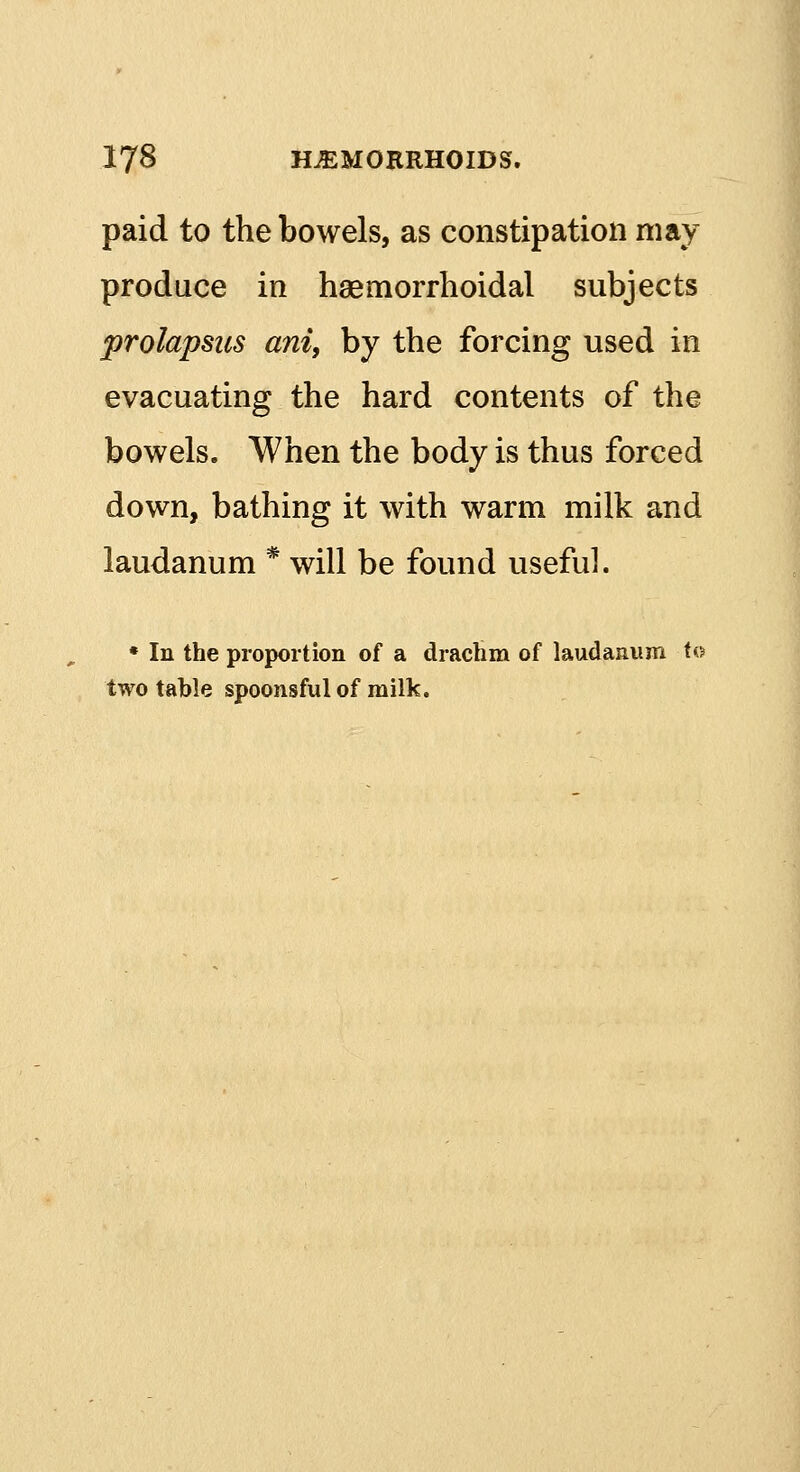 paid to the bowels, as constipation may produce in haemorrhoidal subjects prolapsus ani, by the forcing used in evacuating the hard contents of the bowels. When the body is thus forced down, bathing it with warm milk and laudanum * will be found useful. * In the proportion of a drachm of laudanum to two table spoonsful of milk.