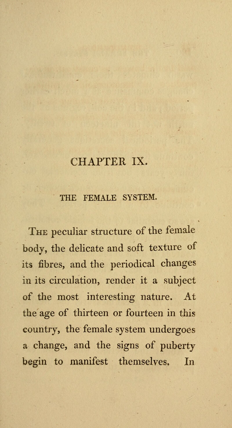 THE FEMALE SYSTEM. The peculiar structure of the female body, the delicate and soft texture of its fibres, and the periodical changes in its circulation, render it a subject of the most interesting nature. At the age of thirteen or fourteen in this country, the female system undergoes a change, and the signs of puberty begin to manifest themselves. In