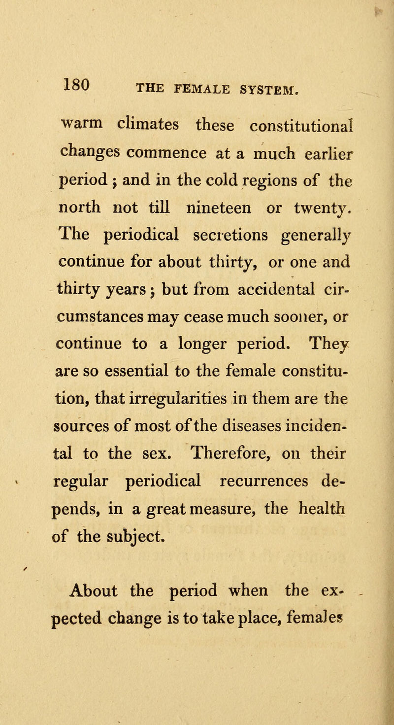 warm climates these constitutional changes commence at a much earlier period j and in the cold regions of the north not till nineteen or twenty. The periodical secretions generally continue for about thirty, or one and thirty years; but from accidental cir- cumstances may cease much sooner, or continue to a longer period. They are so essential to the female constitu- tion, that irregularities in them are the sources of most of the diseases inciden- tal to the sex. Therefore, on their regular periodical recurrences de- pends, in a great measure, the health of the subject. About the period when the ex- pected change is to take place, females