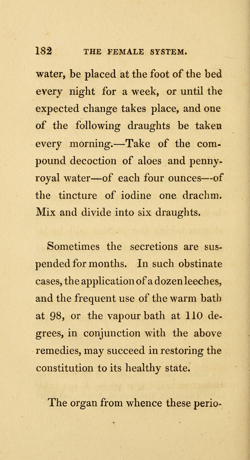 water, be placed at the foot of the bed every night for a week, or until the expected change takes place, and one of the following draughts be taken every morning.—Take of the com- pound decoction of aloes and penny- royal water—of each four ounces—of the tincture of iodine one drachm. Mix and divide into six draughts. Sometimes the secretions are sus- pended for months. In such obstinate cases, the application of a dozen leeches, and the frequent use of the warm bath at 98, or the vapour bath at 110 de- grees, in conjunction with the above remedies, may succeed in restoring the constitution to its healthy state. The organ from whence these perio-