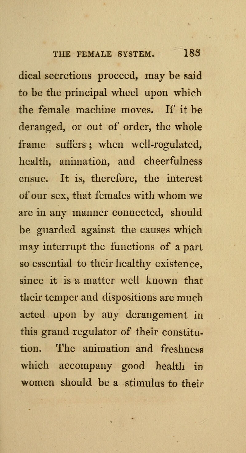 dical secretions proceed, may be said to be the principal wheel upon which the female machine moves. If it be deranged, or out of order, the whole frame suffers ; when well-regulated, health, animation, and cheerfulness ensue. It is, therefore, the interest of our sex, that females with whom we are in any manner connected, should be guarded against the causes which may interrupt the functions of a part so essential to their healthy existence, since it is a matter well known that their temper and dispositions are much acted upon by any derangement in this grand regulator of their constitu- tion. The animation and freshness which accompany good health in women should be a stimulus to their