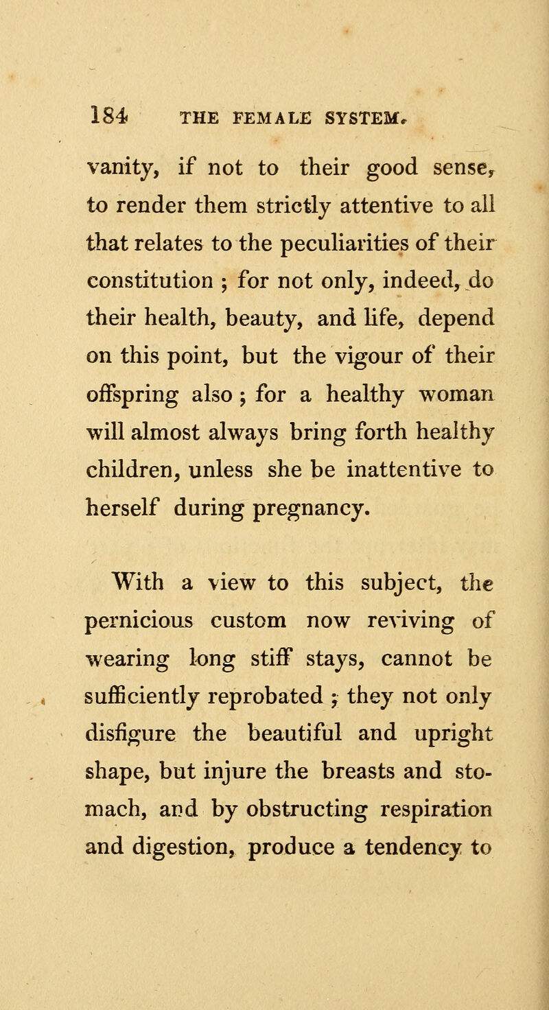 vanity, if not to their good sense, to render them strictly attentive to all that relates to the peculiarities of their constitution ; for not only, indeed, do their health, beauty, and life, depend on this point, but the vigour of their offspring also ; for a healthy woman will almost always bring forth healthy children, unless she be inattentive to herself during pregnancy. With a view to this subject, the pernicious custom now reviving of wearing long stiff stays, cannot be sufficiently reprobated j they not only disfigure the beautiful and upright shape, but injure the breasts and sto- mach, and by obstructing respiration and digestion, produce a tendency to