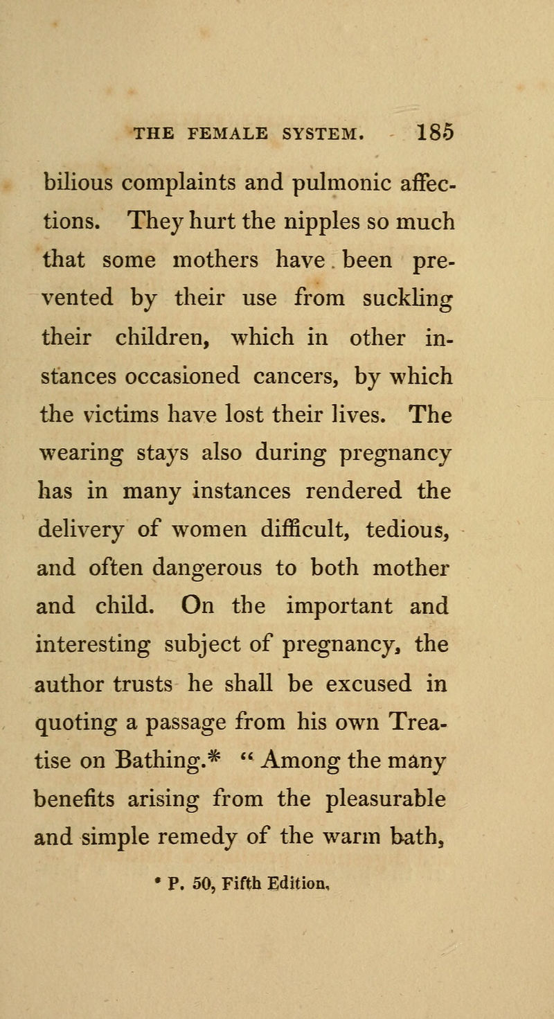 bilious complaints and pulmonic affec- tions. They hurt the nipples so much that some mothers have. been pre- vented by their use from suckling their children, which in other in- stances occasioned cancers, by which the victims have lost their lives. The wearing stays also during pregnancy has in many instances rendered the delivery of women difficult, tedious, and often dangerous to both mother and child. On the important and interesting subject of pregnancy, the author trusts he shall be excused in quoting a passage from his own Trea- tise on Bathing.*  Among the many benefits arising from the pleasurable and simple remedy of the warm bath, • P. 50, Fifth Edition,