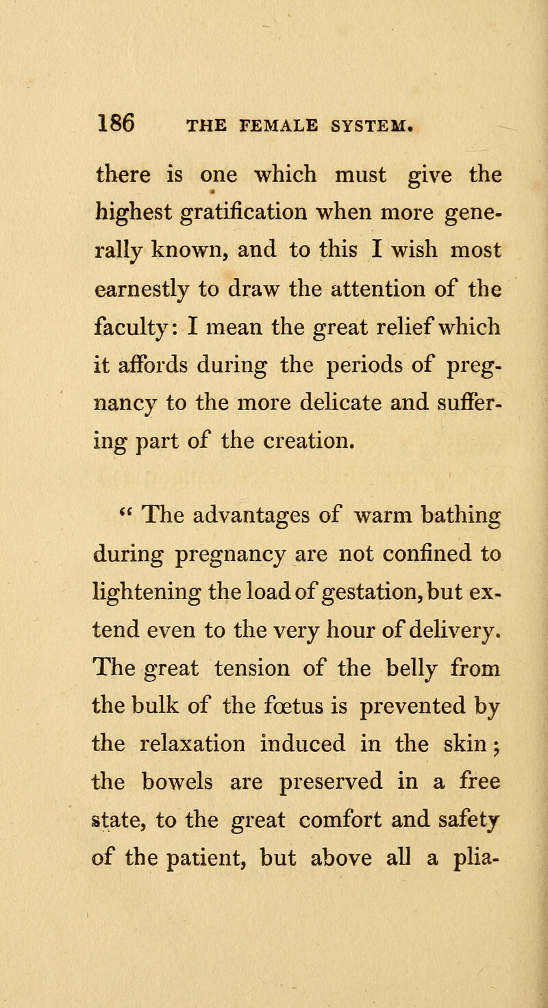 there is one which must give the highest gratification when more gene- rally known, and to this I wish most earnestly to draw the attention of the faculty: I mean the great relief which it affords during the periods of preg- nancy to the more delicate and suffer- ing part of the creation.  The advantages of warm bathing during pregnancy are not confined to lightening the load of gestation, but ex- tend even to the very hour of delivery. The great tension of the belly from the bulk of the fcetus is prevented by the relaxation induced in the skin; the bowels are preserved in a free state, to the great comfort and safety of the patient, but above all a plia-