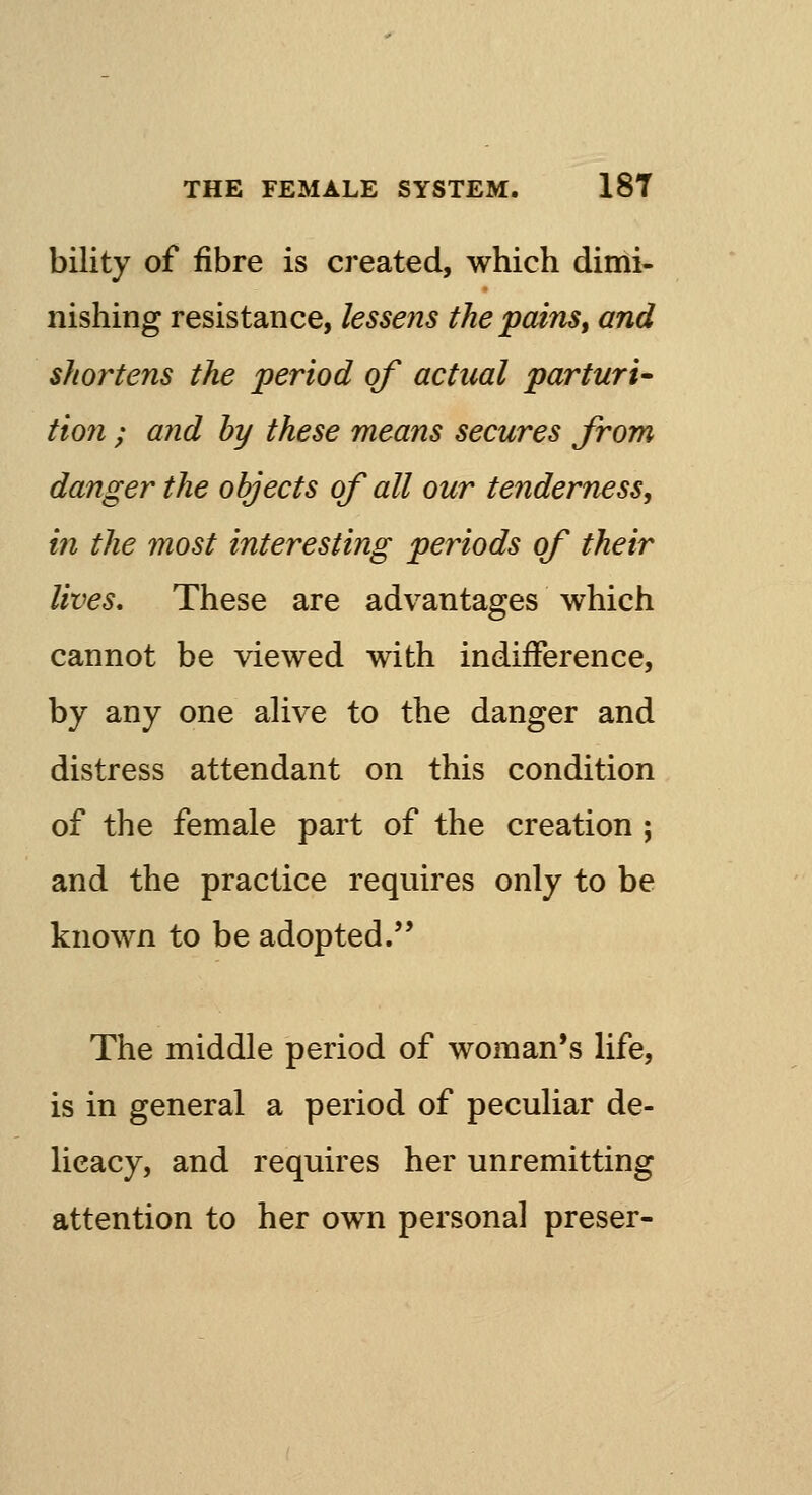 bility of fibre is created, which dimi- nishing resistance, lessens the pains, and shortens the period of actual parturi- tion ; and by these means secures from danger the objects of all our tenderness, in the most interesting periods of their lives. These are advantages which cannot be viewed with indifference, by any one alive to the danger and distress attendant on this condition of the female part of the creation ; and the practice requires only to be known to be adopted. The middle period of woman's life, is in general a period of peculiar de- licacy, and requires her unremitting attention to her own personal preser-
