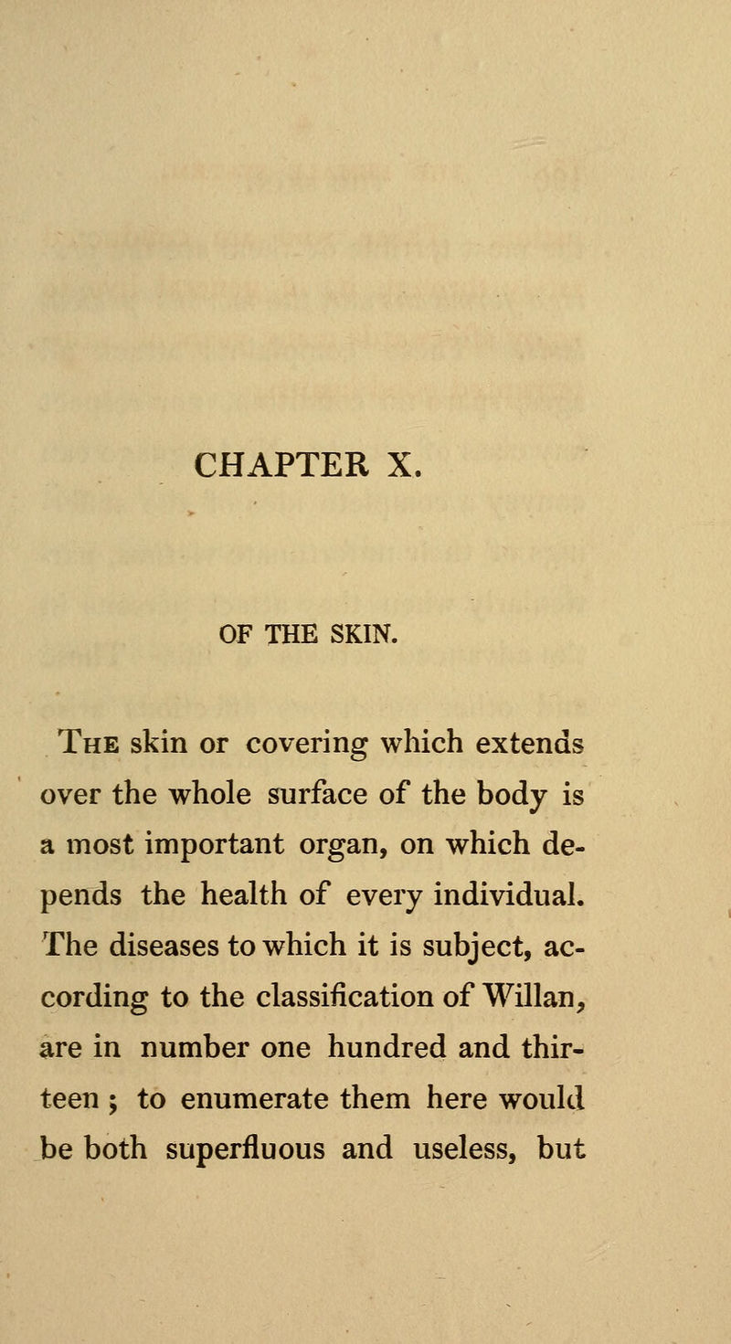 CHAPTER X. OF THE SKIN. The skin or covering which extends over the whole surface of the body is a most important organ, on which de- pends the health of every individual. The diseases to which it is subject, ac- cording to the classification of Willan, are in number one hundred and thir- teen ; to enumerate them here would be both superfluous and useless, but