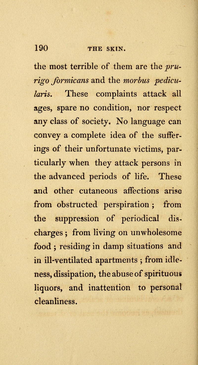 the most terrible of them are the pru- rigo Jbrmicans and the morbus pedicu- laris. These complaints attack all ages, spare no condition, nor respect any class of society. No language can convey a complete idea of the suffer- ings of their unfortunate victims, par- ticularly when they attack persons in the advanced periods of life. These and other cutaneous affections arise from obstructed perspiration ; from the suppression of periodical dis- charges ; from living on unwholesome food ; residing in damp situations and in ill-ventilated apartments ; from idle- ness, dissipation, the abuse of spirituous liquors, and inattention to personal cleanliness.