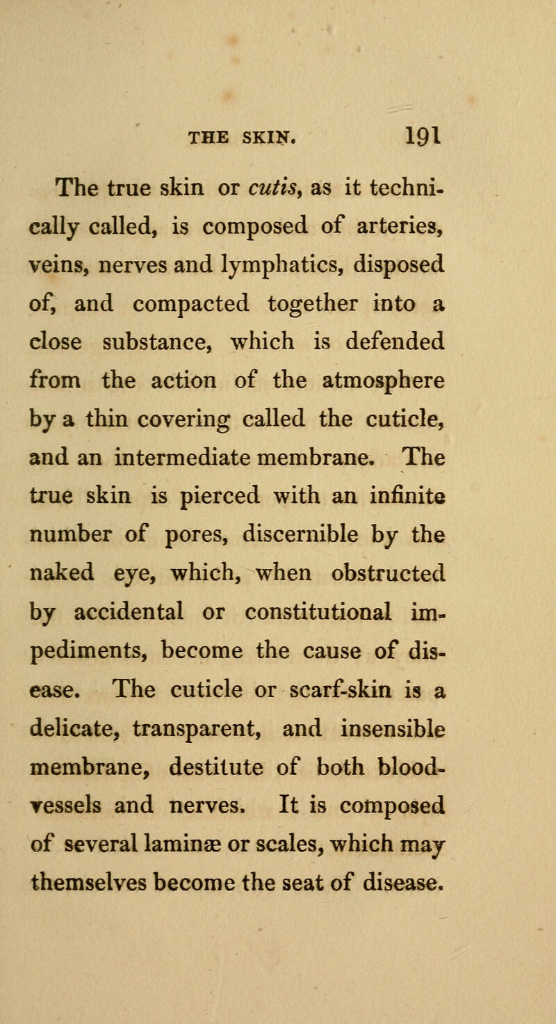 The true skin or cutis, as it techni- cally called, is composed of arteries, veins, nerves and lymphatics, disposed of, and compacted together into a close substance, which is defended from the action of the atmosphere by a thin covering called the cuticle, and an intermediate membrane. The true skin is pierced with an infinite number of pores, discernible by the naked eye, which, when obstructed by accidental or constitutional im- pediments, become the cause of dis- ease. The cuticle or scarf-skin is a delicate, transparent, and insensible membrane, destitute of both blood- vessels and nerves. It is composed of several laminae or scales, which may themselves become the seat of disease.