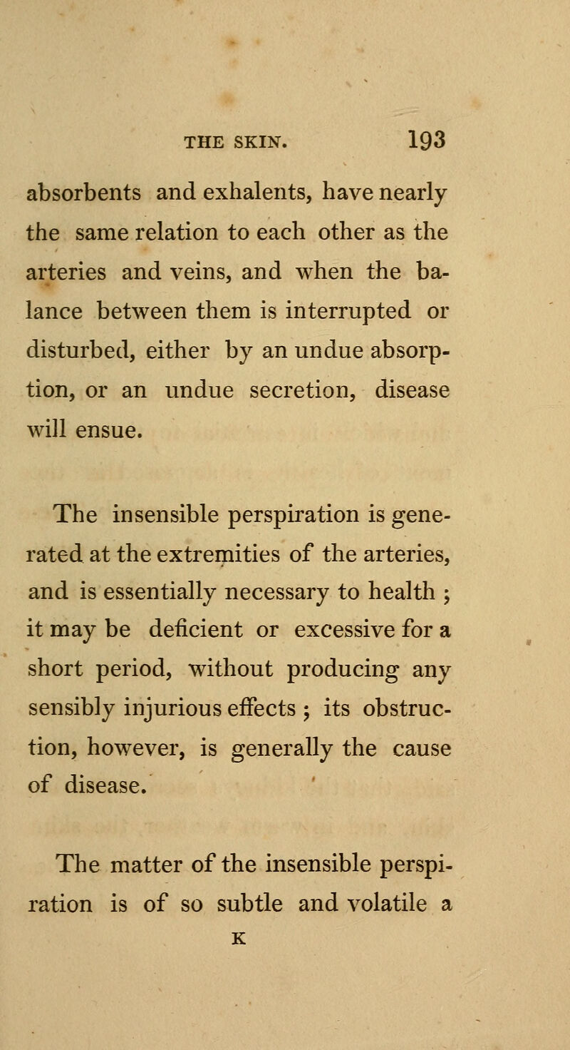 absorbents and exhalents, have nearly the same relation to each other as the arteries and veins, and when the ba- lance between them is interrupted or disturbed, either by an undue absorp- tion, or an undue secretion, disease will ensue. The insensible perspiration is gene- rated at the extremities of the arteries, and is essentially necessary to health ; it may be deficient or excessive for a short period, without producing any sensibly injurious effects ; its obstruc- tion, however, is generally the cause of disease. The matter of the insensible perspi- ration is of so subtle and volatile a K