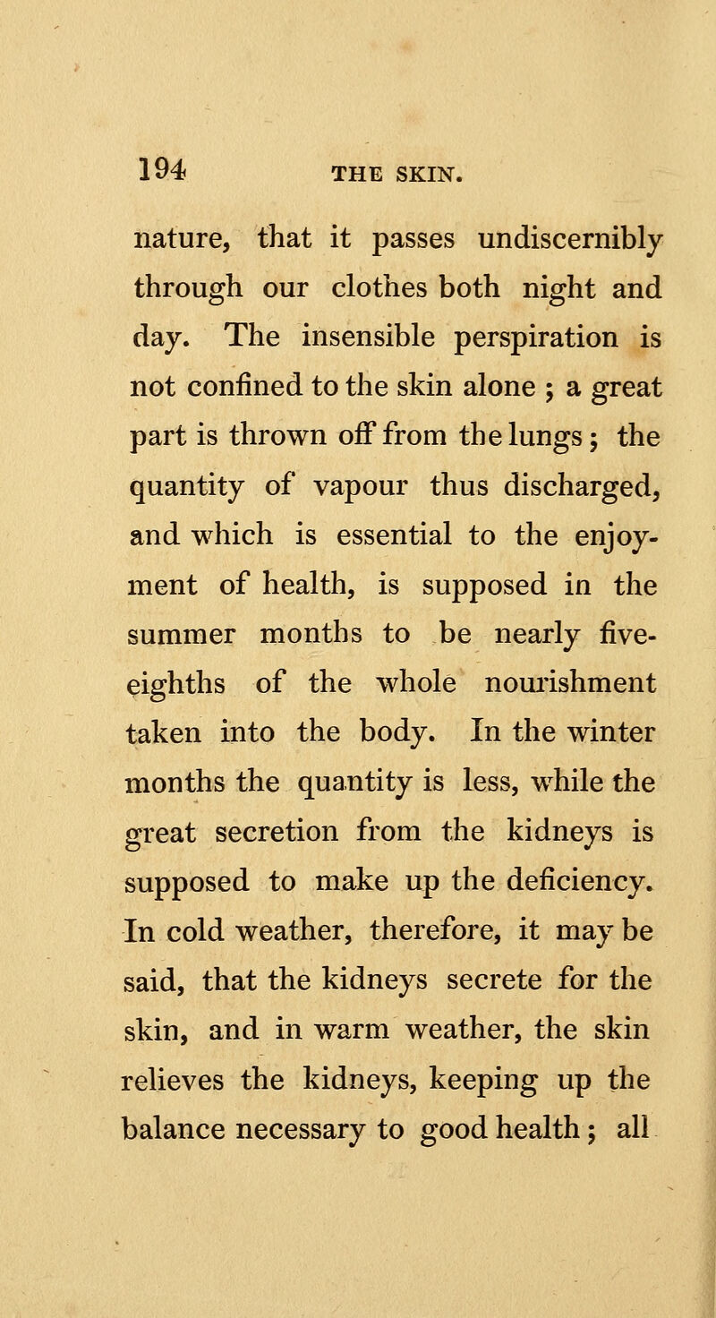 nature, that it passes undiscernibly through our clothes both night and day. The insensible perspiration is not confined to the skin alone ; a great part is thrown off from the lungs 5 the quantity of vapour thus discharged, and which is essential to the enjoy- ment of health, is supposed in the summer months to be nearly five- eighths of the whole nourishment taken into the body. In the winter months the quantity is less, while the great secretion from the kidneys is supposed to make up the deficiency. In cold weather, therefore, it may be said, that the kidneys secrete for the skin, and in warm weather, the skin relieves the kidneys, keeping up the balance necessary to good health; all
