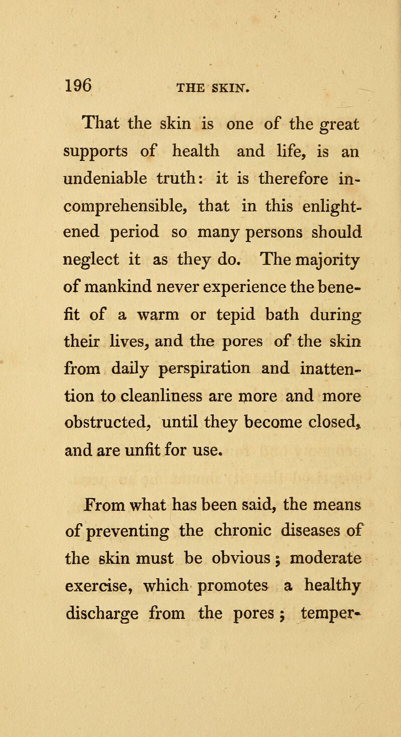 That the skin is one of the great supports of health and life, is an undeniable truth: it is therefore in- comprehensible, that in this enlight- ened period so many persons should neglect it as they do. The majority of mankind never experience the bene- fit of a warm or tepid bath during their lives, and the pores of the skin from daily perspiration and inatten- tion to cleanliness are more and more obstructed, until they become closed, and are unfit for use. From what has been said, the means of preventing the chronic diseases of the skin must be obvious; moderate exercise, which promotes a healthy discharge from the pores; temper*