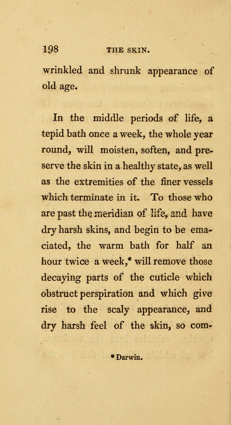 wrinkled and shrunk appearance of old age. In the middle periods of life, a tepid bath once a week, the whole year round, will moisten, soften, and pre- serve the skin in a healthy state, as well as the extremities of the finer vessels which terminate in it. To those who are past the meridian of life* and have dry harsh skins, and begin to be ema- ciated, the warm bath for half an hour twice a week,* will remove those decaying parts of the cuticle which obstruct perspiration and which give rise to the scaly appearance, and dry harsh feel of the skin, so com- • Darwin.