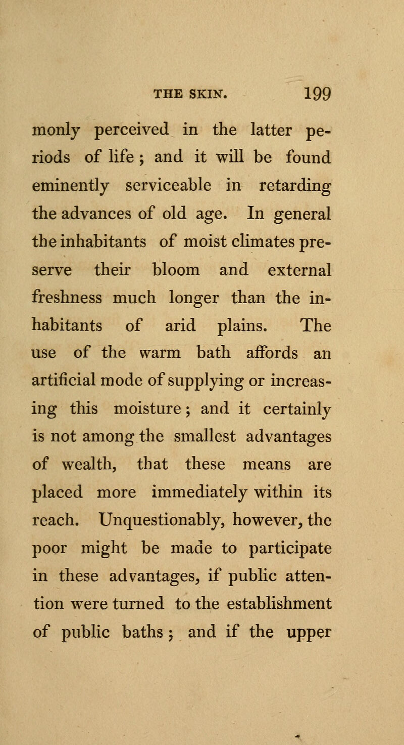 monly perceived in the latter pe- riods of life ; and it will be found eminently serviceable in retarding the advances of old age. In general the inhabitants of moist climates pre- serve their bloom and external freshness much longer than the in- habitants of arid plains. The use of the warm bath affords an artificial mode of supplying or increas- ing this moisture; and it certainly is not among the smallest advantages of wealth, that these means are placed more immediately within its reach. Unquestionably, however, the poor might be made to participate in these advantages, if public atten- tion were turned to the establishment of public baths ; and if the upper
