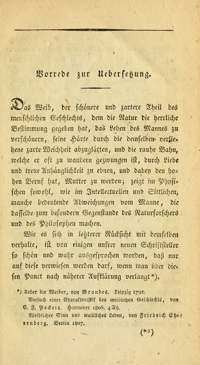 SSottefce §m tteberfegttrtcj«. 'a§ Selb, bei' frf)6nere Unb §artere &j).ett be§ menfd>tid)en d$efd;!ed)t3, bem bte Sftatur hie f)errlid)e £3e|limmung gegeben f)at, ba& M\en beS.Sftanneö §u berfd;6nern, feine »jparte burd) bt^ bemfelben> »erjie= {jene garte S8etd)!;eit abplatten, unb bie rau!;e S3al;n, iüctd;e er oft gu wanbern gegwnnc^n tfr, burd) Siebe unb treue 2fnf)dngUc^fett gu ebnen, unb babet) bert f)o= I>en SSeruf Ijat, Butter §u werben 3 geigt fm-^l)i)ft= fd)en fowol;l, wie im SntellectueKen unb <&htlid)en, inand)e bebeutenbe Abweichungen bom Spanne, bk baffelbe gum Befonbern ©egenjianbe beg 0£aturforfd)er§ 1 unb be§ $tyüofopf)en madjem Sßie e£ ftd> in legerer $üc?ftd)t mit bemfelbejt »erhalte, ijl Den einigen unfrer neuen <Sd)riftjMer fo fd)6n unb waf;r auggefprodjen worben, bap ma* auf biefe tterwiefen werben barf, Wenn man über bite fen gurtet nad) näherer 2Cufftarung »erlangt*)* *) Uibei bte SBeibcr, ooit SBrctnbeg. Seipjtg 1792; SSecfudf) einer (5£)araüteri{lt1Ü be§ ireibttctjcn ©efd&ledjtg, Dort (S. g, spocfelö. ^annooec 1806. /[ZI). , SBetblirfje'r @tnn unb roet&tfc&eS geben, üon griebndfj (Jfjs' senberg, SSevlin 1807, (*2)