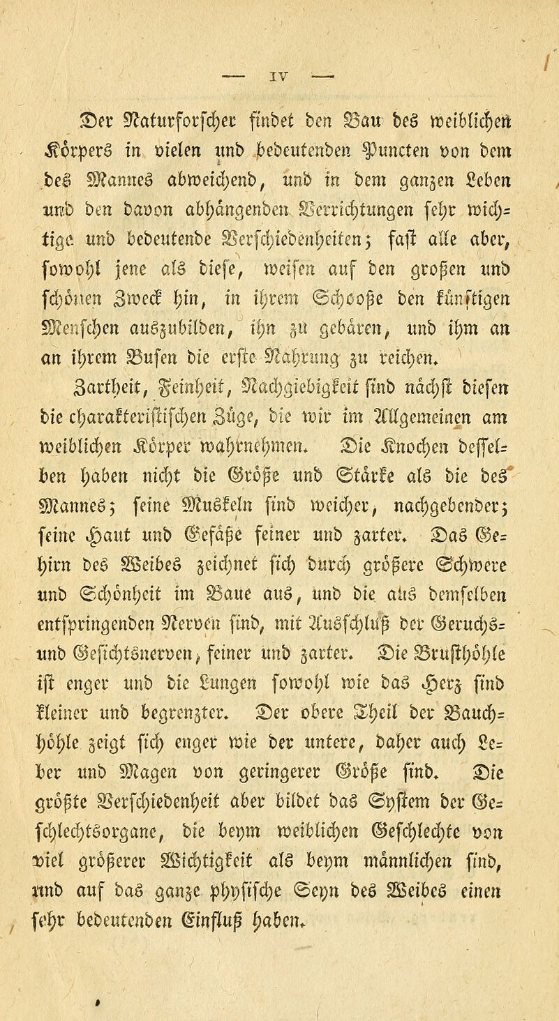 Ser üftaturforfdjer: fütbet hcn $5au beS n?etbitcr)ert $6r:per£> in meiert unb bebeute'nben ^tuteten t)on htm beö SftamteS abrreidjenb, unb in bem ga^en £eben itrap ben baüon ab^dngenben §Serrid)tungen fel;r irid)- tige. unb bebeutenbe $Serfd)ieben!)eiten; fajf alle aber, fon?o!;t jene al$ tiefe, meifen auf ben großen tmb fd)üiten 3rr-ec? f;m, in itjtmx ©djoope ben Junftigen §Jlenfd)en au§5tibilben, il)n gü gebaren, itnb tym an an intern 33ufen bte erfte 92ar)ntn# gu reichen, 3artl)ett, gem^ett, S^ac^giebigfeif ftnb ndct)jt tiefen bte cl)arafterifrifd)en 3uge, bie rok im Mgemeinen am xveiblifym Mbxpw tt>ar)tner)men* Sie $nocr)en beffef- fcen l)aben nid)t bte ©rope unb <&tätU als bk beST SKanneS $ feine SÄuSfeto ftnb nxidjerj, nachgebender; feine $aut unb @efdjje fetner unb jarter. Saö ©e= l)irn be£ SSetbeö getd;net ftdr) buirdr) grofere ©djtoere unb ©d;6m)eit im SSatte auö, unb bie. aitS bemfefben entfpringenben Heroen ftnb, mit 2Cugfd)fofj ber ©erud;3= unb ©eftdr)töncrücn> fetner unb garten Sie üSruftyö^Ie ijt enger unb bie £ungen fon?of;l ir-ie ba§ $erj ftnb Heiner unb begrenzter* Ser obere Zfyät ber S3aud)= l;ol)le geigt ftdr) enger wie ber untere, bal;er aucl; Se= Iber unb SSftagen t>on geringerer @rofe ftnb, Sie größte 83erfct)iebenf)eit aber bitbet ba$ «Softem ber ©e= fcrjtedjtesorgane, bte beym toeiblidjetr ©efd;led)te t>on Diel größerer Sßtcr)ttgfett als btym mdnnlidjen ftnb, jtnb auf baö ganÖe pt)t)ftfd)e <Sepn be$ SSSeibcö einen füt)r bebeutenben @infUtfj t)aben-