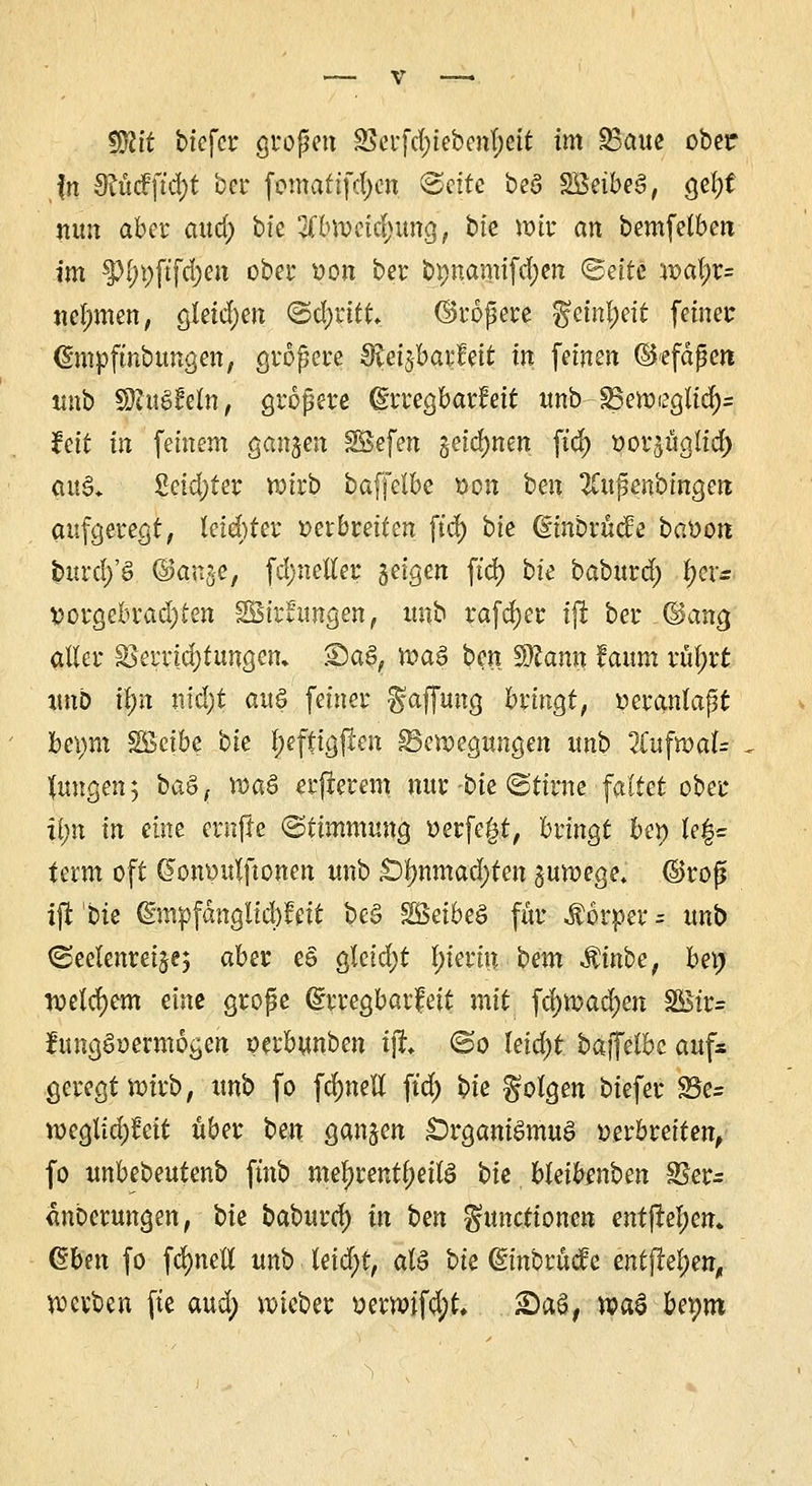 Wlit btefcr großen 85erfd;iebenl;ett im 95aue ober fn 9?Mftd)t ber fomafifd)cn (Seife beö SBetbeS, gefyt nun aber aucj) bfe 2(bwetd>img, bie wir an bemfetben im tyl)\)\i\d)cn ober von ber öpnamifd;en (Seite wal;r= nehmen, gtetdjen ©Cevitt. ©rößere ^ctnf)cit feiner (Smpftnbungen, größere 8iei$aifeit in feinen (Skfäßen unb SÄuS&fa, größere (grregbarfeit unb-ä3ewegltcfy= feit in feinem ganzen SBefen §eid)nen ftd) vorjüglid) $u&. 2etd)ter wirb baffelbe von ben 2Cußenbmge» aufgeregt, leichter verbreiten ftd> bie (üinbrücfe bavon fcurd/8 ©qn$e, fd;neller §eigen ft'd) bie baburd; ^er= vorgebrad)£en 2Bir*ungen, ttnb rafdjer ijt ber (Sang aller sSerridjfungen. S)aS, was ben Wtann faum rül;rt unb if)n nid)t au§ feiner Raffung bringt, veranlaßt ]bci)m SGBeibe bie tyeffigjlett Bewegungen unb IluftvaU jungen; ba&( Vöa8 erfierem nur bie ©tirne faltet ober tyn in eine ernjle (Stimmung verfemt, bringt be*> leg« term oft (?onvulftonen unb £)f>nmad)fen guwege* ©roß ijt bie ($mvfcmglid)fett be§ ^5ei6eö für Äörper = unb ©eelenreijej aber eS gleid;t In'erin bem Mirioe, bei) welchem eine große ©rregbarfett mit ^nya^m $Biv= fctngSvermögen verbunben tft (So kid)t baffelbe aufs geregt wirb, ttnb fo fdjnett ft'd; bte folgen biefer 25e= weglid)!eit über ben ganzen £)rgani$mu<? verbreiten, fo unbebeutenb finb mel)rentl;ettö bte bkibmbm 25er- änberungen, bie baburc^ in ben Functionen ent|tel;en. Q£bm fo fdjneli unb teid)t, cd$ bie dinbrücfe entfielen, werben fte aud; wteber verwifd;t, 2)aS, wtö beym