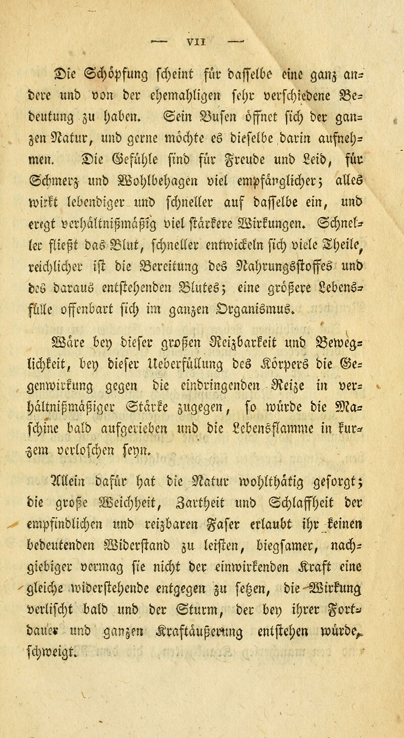 £)te (Schöpfung fd;emt für baffelbe eine ganj an- bere unb »on bei* el;emal;ttgen fel;r oerfcfytebene S5e^ beutung 31t l;aben, ©ein S3ufe« öffnet ftd) ber gan= gen Statur, unb gerne möchte e§ biefetbe bann aufnef;= mert. Sie ©efüljle ftnb für greube unb £etb, füre ©dnnerfr unb 2ßol)lbel)agen viel empfänglicher; atlcS wirft febenbiger unb fcfynetter auf baffelbe an, unb engt »crl)dltmßmdßfg ötet jMrfere SStrfungen, @$nef* kt fltcpt bas SSfat, fcr/neller entlief ein ftep »tele %\)t\Ut retd}tid)er tffc bte Bereitung beS 9£al)rungSjroffe§ unb feeö barauö ent|^el;enben ^tuteS; eine größere 2eben&? fülle offenbart fta) im ganzen Organismus,. t SBdre bei) btefer großen ^eijbarfeit unb $3en>egs (tcfytat, oep biefer Ueberfüllung be§ $6rpetö bte ®e= genttnrftmg gegen bte etnbringenben Steigt in »er* tydltnißmdßtger ©tdrfc zugegen, fo würbe bte $?a= fd)tne balb aufgerieben unb bie £eben§ftamme in für* •gern oerlofcf)en femu Mein bafür fyat bie Statur tt>oI;ltl)dttg geforgt; bte große $£dö)tyit, Saüfyüt unb (Schlaffheit ber empftnbtidjett unb reizbaren §afer erlaubt il)r feinen bebeutenben SÖtberjranb §u lernen, btegfamer, nad)z gtebiger oermag ft'e ntd)t ber eimoirfenben $raft eine gleiche wiberjtel;enbe entgegen ju fe£en, bte-SStrntng »crltfd;t balb unb ber <Sturm, ber bet) iljrer %otts> baue« unb .gangen Jfraftdußetttng entfielen würbe,, fd;»etgt»