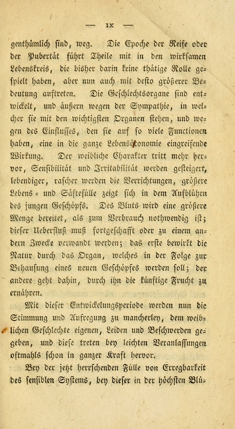 Qenfyümlid) ftnb, »eg* £)ie (Spodje ber Steife ober? ber $)ubertdt fityrt Zi)ük mit in ben »irffamen 2ebm&hü&, bk bi$f;er bann feine fyätige Stolle ge= fptelr I;ttbcn, aber nun aud) mit befro größerer S3e- beutung auftreten, ®te ©efd)(cd)t3organe ftnb ent- »icMt, unb äußern »egen ber ©pmpatjn'e, in »el= d)er fte mit ben totdfjtigften Organen |fe!;en, unb »e= gen beS (SlnjTuffeS, ben fte auf fo »iete Functionen fyaben, eine in bk gange SebenSc/fconomie eingreifenbe SBirfung* £>er weiblidje @f;ara£ter tritt mel;r f>er- t>or, ©enftbititdt unb Svirttabttitdt »erben gefleigerf, lebenbiger, rafd)er »erben bk Verrichtungen, größere SebenS = unb. ©dftefüÄe geigt ftd) in beut SCufbtüfjen be§ jungen (SefcppfS* <De§ Slutö-»irb eine größere SÄenge bereitet, alö §um Skrbraud) notf)»enbig ijr; biefer Ueberflup mup fortgefd)afft ober gu einem an= bern 3»ecfe t>er»anbt »erben; ba& erjre be»irft bk $latux burd) ba§ £)rgan, »eld)eö in ber $o!ge gur £3ef)aufung eines neuen ©efd)6pfe§ »erben [oft; ber anbere gef)t baf)in, burd) iljn bie fünftige gruebt gu. ernähren* Sftit biefer @nt»icMung§:periobe »erben nun bk (Stimmung unb Aufregung 51t mancherlei), bem voeib= / liefen (&e\d)ied)te eigenen, Reiben unb S5efd;»erben ge= §eben, unb tiefe treten bet) leichten SSeranlaffungen oftmals fdjon in ganger $raft fyeroor. SSep ber je|t I)errfd)enben ^utfe tton ©rregbarfeit t>e$ fenftblen (SpjlemS, bep biefer in fcer *)6d;jten fÖUu