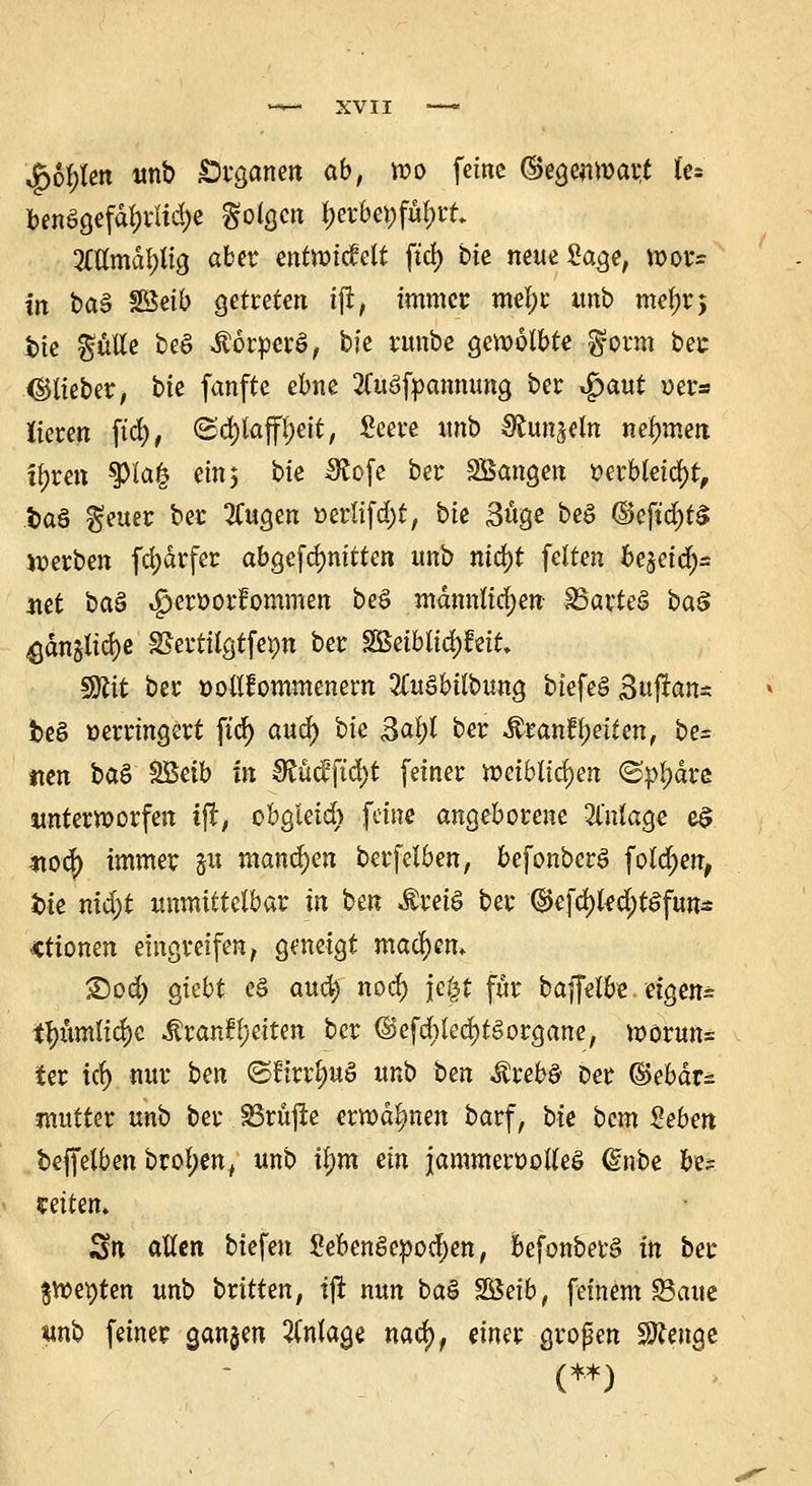 $6l;len unb Organen ab, wo feine (Gegenwart fe* ben§gefdl)i1td)e folgen &erbe»fü&rt. 2Ctlmdl)tig aber entwickelt ftd> bie neue Sage, wor- in baS Söeib getreten ijt, immer mel;c unb mef)r$ bie $ulle be§ itorpevö, bie runbe gewölbte $onn ber (Stieber, bie fanfte ebne 2Cu§fpannung ber $aut »er* lieren ftd), (Schlaffheit, Seere unb Sfcunjeln nehmen fyren 3>la| ein; bie IRofe ber Sßangen verbleicht, .fca§ $euer ber 2Cugen »erlifd)t, bie 3uge be£ @eftd)t$ werben fd)drfer abgeritten unb nid)t feiten fcejetcfya itet ba§ $eroorfommen be§ männlichen- 35arte§ ba§ ^dnjlid)e SSerttfgtfepn ber $Säblid)hiL $Rit ber vollkommenem ZuSbilhunQ biefeS B«ftan« be§ verringert ftd) aud) bie ß^l ber &tanfyeitm, be= tten baS SBetb in £Rücfftd)t feiner weiblichen @p{)äre unterworfen ijt, obgleich feine angeborene 31'nlage e$ *wd) immer ju manchen berfelben, befonberS fotd;en, bte nid)t unmittelbar in ben ÄretS ber %fäkfyt$$vm Ktiomn eingreifen, geneigt machen* ©od) giebt eS auefy nod) jefct für bäffelfte, eigens t^umlicrje $ran?l;eiten ber (§>cfa)ted)t6orgatte, worun= ter tef) nur bm ©ftrr^uS unb ben tettö Der ©ebdr^ mutter unb ber SSröjie erwähnen barf, bie bem £eben beffetbenbrol;en, unb tj)m ein jammervolles dnbe be? weitem Sn allen tiefen SebenSevodjen, fcefonbetS in ber $wet)ten unb britten, tfr nun baS SSSetb, feinem SBaitc ttnb feiner ganzen Anlage nad), einer großen Stenge