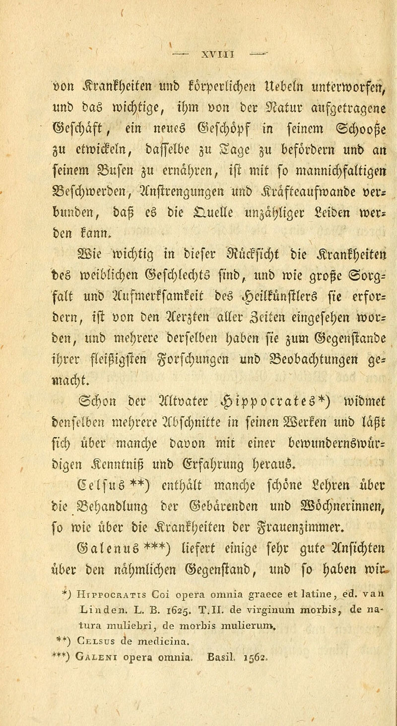 »Ott Mvantyeiten unb forderlichen liebeln unterworfen, unb baS wichtige, tl;m oon ber 9£atur aufgetragene ©efd;dft, ein neues ©efcfy&pf tn feinem @cl>ooj3e. gu etwicMn, baffelbe $u Sage $u beforbern unb an feinem SBnfen ju ernähren, i(i mit fo mannigfaltigen SBefdjwerben, 2lnftrengungen unb Ärdfteaufmanbe »er* bunben, bafü e§ bie Quelle un§df;liger Seiben wer* ben fann. SSte wichtig in biefer SRücfftcfyt bk &xanfyeittn 'bee> weiblichen ®efd)lecf)tö finb, unb wie grofie <3org= falt unb 2Cufmerf famfett be§ ^eilfünjlterö ft'e erfor= bern, tjr oon ben Zex^Un aller Seiten eingefeuert Wür- ben, unb mehrere berfelben fyabm ft'e jum ©egenjfanbe ifrer fleißigjren ^orfcf)ungen unb Beobachtungen gc* marf)t <25cfton ber 2flt»ater <£)tppocrateS*) n^ibmd benfelben mehrere 2lbfa)nttte in feinen SEßerfen unb lagt ft'cf) über manche baoon mit einer bewunbernSwür= bigen .f enntnifi unb @rfal;rung l;erau^ (Selfuö**) mtl)ält manche fd)6ne Seigren über bie 33ef)anblung ber ©ebdrenben unb SSodjnerimten, fo me übet bk $ranH;etten ber $rauen§immer» ©alenuö***) liefert einige feljr gute 3Cnftc^ten über ben ndl)mlicf)en ©egenfianb, unb fo tyaben wir« f) Htppocr.atis Coi opera omnia graece etlatine,ed. van Linden. L. B. 1625. T.II. de virginum morbis, de na- tura muliebri, de morbis mutierum, **) Celsus de medicina. ***) Galeni opera omnia. Basil, 1562.