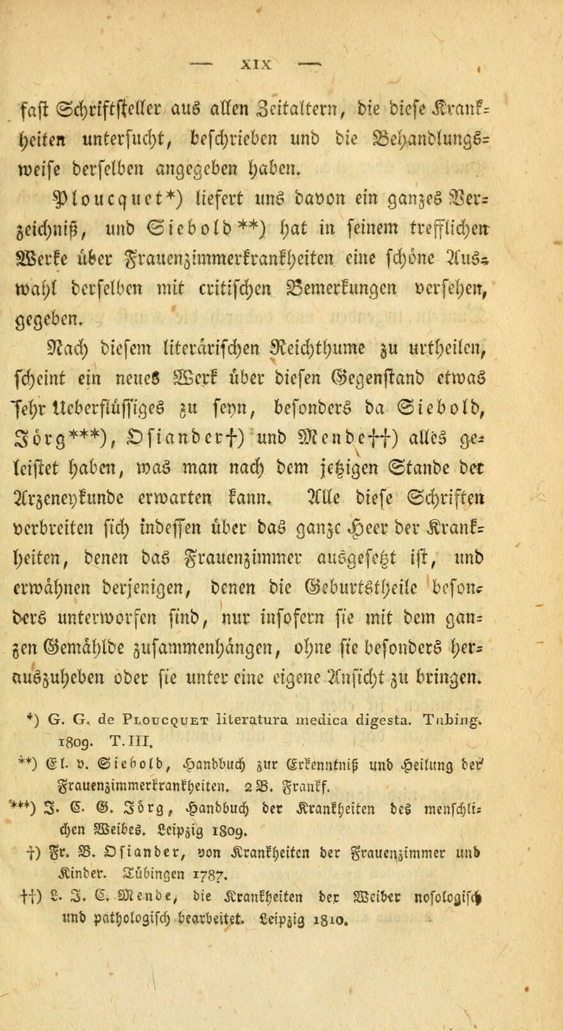 faft (ScfjnftfteiTer au§ allen Zeitaltern, bfe btefe &van?= Reiten unterfud)t, betrieben unb bte 3M>anblungS= weife berfelben angegeben fyabm. fHoucquet*) liefert uns baüon ein ganjeg 33er= 5eid)mf}, unb ©iebolb**) f>at in feinem trefflichen SBerfe über grauenjimmerfr anleiten eine fcfyone 2fu3* wai)l berfelben mit critifd)en SSemerfungen »erfeljen, gegeben, sftad) biefem titerdrifdjen ^etd)tl;ume §u urteilen, fd>cmt ein neues Sßerf über biefen ©egenftanb etwas fel)r Ueberpffigeö gu fet)n, befonberS ba ©iebolb, Sorg***), £)fianberf) unb Sftenbeff) alles ge* fetftet l)aben, ma$ man ttadf) bm je|igen <Stanbe ber 2lr5cnep?unbe ermatten fann.. Me btefe (Schriften verbreiten ftd) tnbeffen über baö ganjc $eer ber $ranf= l;eiten, benen ba$ ^rauengünmer ausgefegt ifr, unb ermahnen berjenigen, benen bte ©eburtStl;eile befon? berS untermorfen ft'nb, nur tnfofern ft'e mit bem gan= gen ©emdl)lbe §ufammenl;dngen, ol;ne ft'e befonber£ \)tu ausgeben ober fte uuttidwt eigene 2(nftd)t 51t bringen. *) G. G. de Ploucquet literatura medica digesta. Tubing. 1809. T.III, **) (gl. ». ©teftotb, .gmnbbudfj ^ur (SrJenntmjj unb Rettung bei? grauensimmerrranüfjetten. 2 SS. granlf. ****) 3. ©• @. Sorg, £anbbud!) ber £rant>iten be$ nienfdjtt- djen Sßetbeö, Setpjtg 1809. f) $r. SS. Dfianber, sott Ärant^eiren ber grauenjttttmer unb Äinber. Tübingen 1787. fi) 2. 3. @. SÄenbe, bte Äranffjetren ber SBeiter nofotoQtfc^ unb pcitfiotogifd) bearbeitet. 2etpstg 1810.