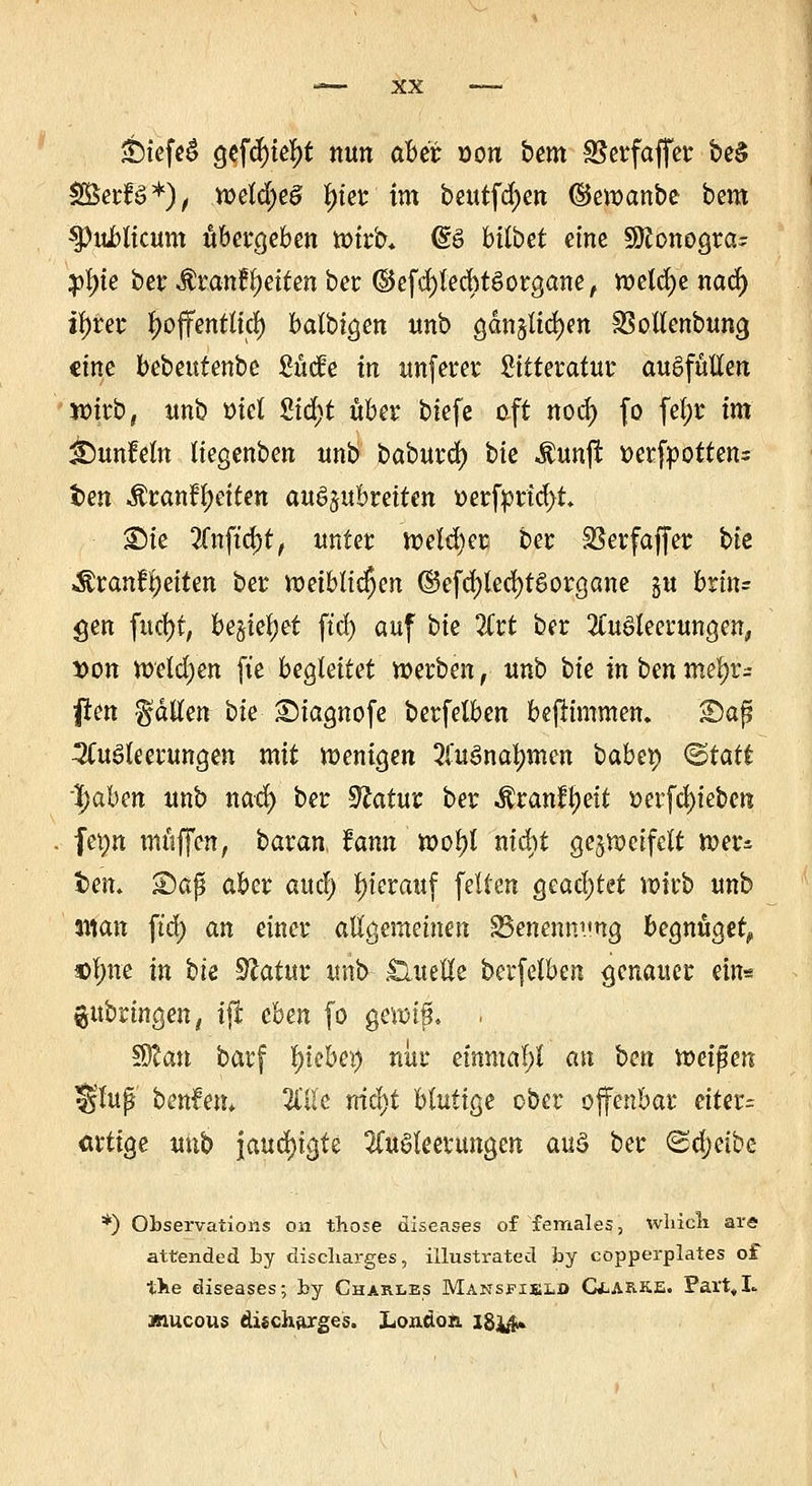 3biefeS gefcfytetyt nun aber von bmx S5erfaffcr be$ fBwU*)f weld;e§ f)ier tm beutfd;en (Sewanbe bem 33uJblicum übergeben wirb* (SS hübet eine SÖconogra^ $fyk ber &xanfyeitm ber (BefcfylecbtSorgane, welche nad) il)rer tyoffentlid) batbtöen unb gan§lid)en SSotlenbung eine bebeufenbe Sütfe in unfern* bittetafur ausfüllen wirb, unb mel Std^t über biefe oft nod) fo fetyr im iDunMn liegenben unb baburefy bte $unjt tterfpottens im Äran!f)eiten auszubreiten »erfprtd>t £)ie 2fnftd)t/ unter weldjer. ber SSerfaffer bit ^ranflt)eiten ber weiblichen ©efd)led)tgorgane §u britu gen fud)t, besieget ftd) auf bte Art ber Ausleerungen, Don weldjen fie bealätet werben, unb bte in i>m mel)v- ften fallen bte SMagnofe berfelben befHmmen. 2)ap Ausleerungen mit wenigen Ausnahmen babty <&tatt Ijaben unb nad) ber Statur ber $ranfl)eit oerfd)ieben fevm muffen, baran, fann tooty nicht gezweifelt wer^ l>em £)äß aber aud) hierauf feiten Qcafyttt wirb unb %\\an ftd) an einer allgemeinen S3enenm'ng begnüget) ol;ne in bte Statur unb Quelle berfelben genauer ein« anbringen, ijr cbm fo gewtfl . SOcau barf Riebet) nur einmal;! an ben voti$m Slufj benfem Tille triebt blutige ober offenbar eiter= artige unb jaud)t^fe Ausleerungen aus ber ©djetbe *) Observation« on those diseases of females, wliicli are attended by disebarges, illustrated by copperplates of tbe diseases; by Charles Mansfield C*.arke. Part,L jnueous discharges. London. I8i#»