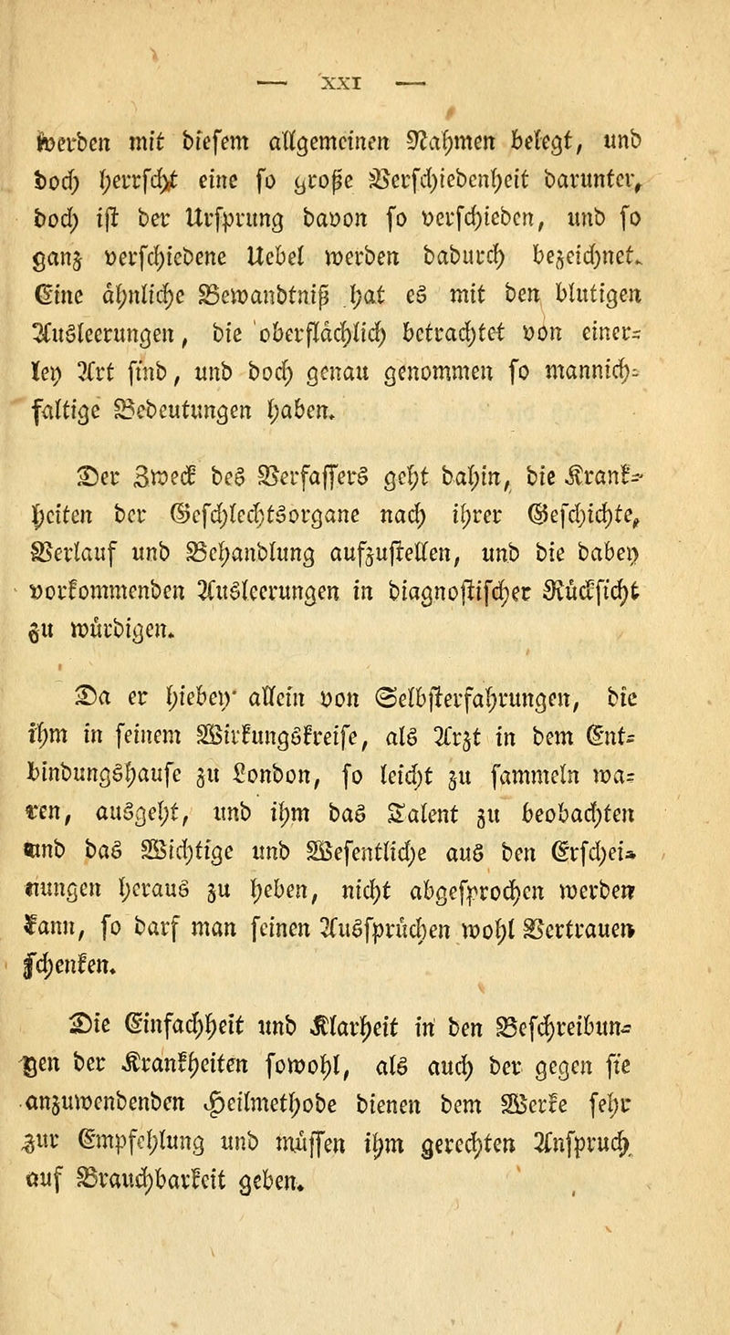 t totibtn mit biefem allgemeinen 9M;men befegt, unb bod; Ijerrfdjit eine fo c^roße ;öerfd)iebenl)eit barunter, bod) tjl ber Urfpnmg baoon fo t>erfd)iebcn, unb fo ganj oerfd)iebene Uebd werben baburd) be^eid)neu Ginc äl;nltä)e SScwanbtmp l;at e§ mit ben btuÜQtn Ausleerungen, bte oberflächlich betrautet t>on einer- lei) 3frt ftnb, itnb bod) genau genommen fo manntet)-- faltige Bebeutungen l;aben. £)er Swetf be6 SScrfaffcrö gel)t bal;m, bie $ran!-- fetten ber ©efd)led)t3organe nad) t^rer ©efd;tcf)fe, SSerlauf unb £5rf;anbumg aufzuhellen, unb bie babei) »otfommenben Ausleerungen in biagnoflifdjeir SRüefftdjt §u würbigen* £)a er l)iebe\y allem J?on @elb|lerfa^rungen, bte ifmt in feinem SStrfrmgöfreife, als Zt^t in bem QlnU binbung§l;aufc ju Bonbon, fo leid;t §u fammeln ma= sen, auögel;t, unb tl;m baö Talent 51t beobad)ten mb baö SBidjttge unb SBefentlid;e au§ ben (£rfd;ei* nungen l;erauö §u Ijcben, nicfyt abgebrochen werben fann, fo barf man feinen 2CuSfprücben wol)l Vertrauen- fc^enfett« Sie (fmfac^ett unb $farl)ett ttt ben ^efdjreibun* -gen ber Äranffetten fowol)!, als aud) ber gegen fte an§uwenbenben $eilmetf)obe bienen bem SBerfe fel;r %vx @mpfel;lung unb muffen tjjm gerechten Anfprucf), auf SSraud)bav!cit Qtben.