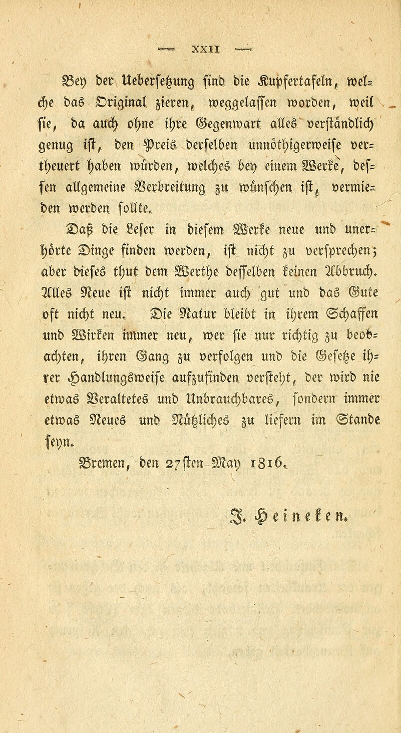 §3*9 ber Ueberfe|uno, ftnb btc -Äupfertafetn, niU tf>e baä £>rigjnal gierent meggelaffen korben, meil fte, ba aua) ofyne tyu (Segenmart alles üerfianblia) genug tft, ben $Pret$ berfelben unnotl)igerweife va= ifyeuert fyahen mürben, meld)eö bfy einem Sßerfe, bcf= fen allgemeine Verbreitung gu munfd)en ijt? vermies ben »erben follte, 25a$ bie gefer. in biefem SÖerle neue unb uner= ' Ijorie ^>inge ftnben »erben, tft nia)t ju »erfpreeben; aber btefeö tf)ut bem SBerffye beffelben feinen 2Cbbrucf), 2Clle§ 9£eue ijt nid)t immer aud) gut unb baä @ute oft nid)t neu, £>ie Sftatur bleibt in il)rem (Schaffen unb 2Bir!en. immer neu, mer fte nur richtig §u beofe= achten, if)ren ©ang $u verfolgen unb bie @efe|e it>= ver ,f)anblung6meife aufjuftnben oer|tel;t, ber mirb nie ettoa$ Veraltetes unb Unbrauchbares, fonbern immer etvoa& 9?eueö unb ^ö|Itdj)e§ §u liefern im ©taube Bremen, ben 27fkmWla\) 1816,. 3» # e t n e i e m