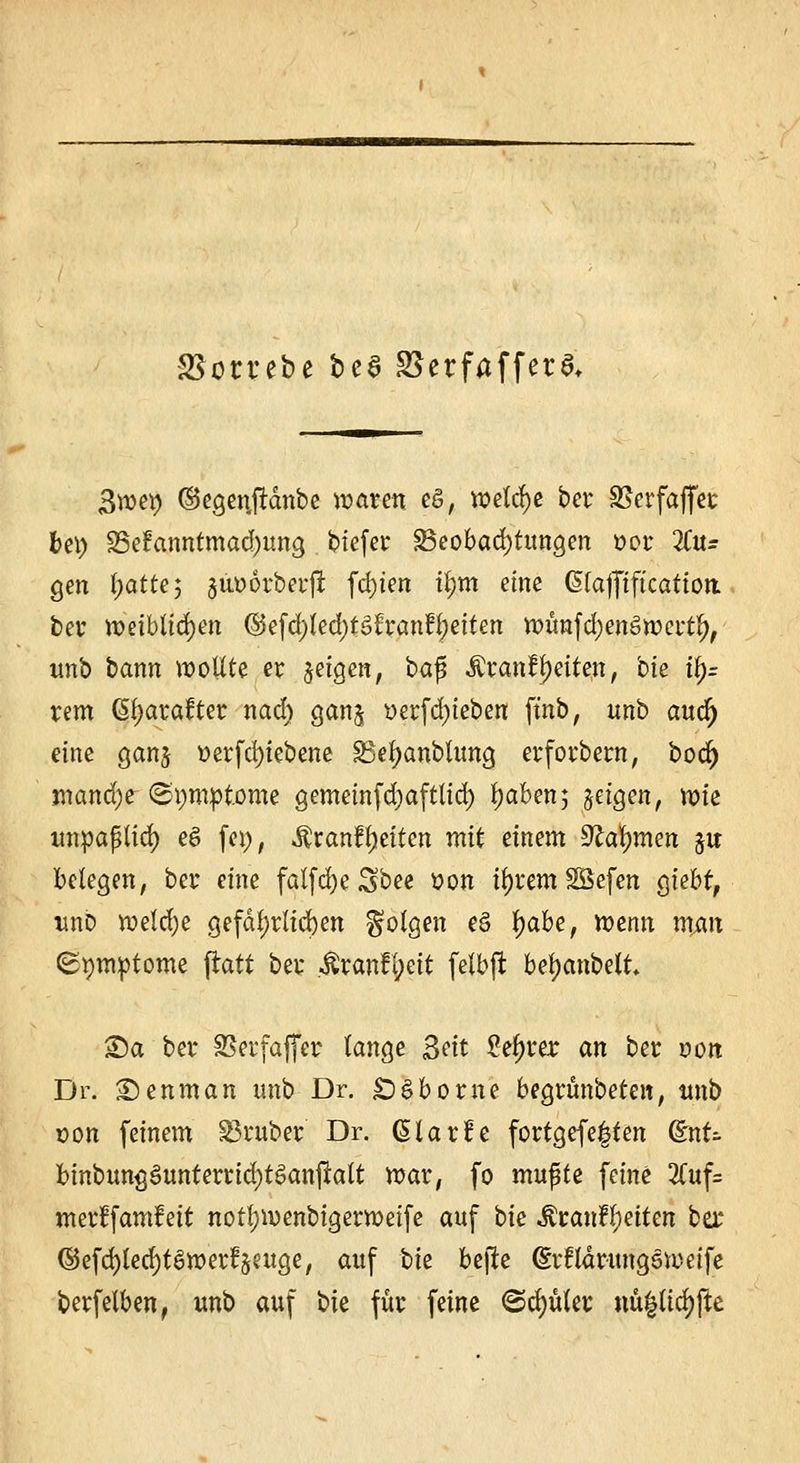 ottebe bcS S5erfaffera. 3we*> (Segenjrdnbe waren eg, welche bei S5erfaffec bei) 35e?anntmad)ung tiefer Beobachtungen t>or %n= gen l;atte; jiiDorberft festen ttym eine (Hafftftcatiott bei weiblichen (5$efd)led)f3l:ranfl)eiten wünfdjenSwertl), unb bann wollte er jetgen, bafi $ranf Reiten, bie ty= rem Gljarafter nad) gan^ üerf d)ieben ftnb, unb audj eine gan$ t>erfd)iebene SBefyanbtung erforbern, bod) jnand)t ©pmotome gemeinfdjafttid) l)aben; §etgen, wie unpaßlid) e£ fei), ^ranfReiten mit einem Stammen ju belegen, bei* eine falfcfye Sbee »on il)iem SÖefen gtebt, unb weldje gefährlichen folgen eö fyabe, wenn man <2t)nwtome ftatt bei* $ran£l;eit felbft bfyanMt Sa bei* SSei'faflfcr lange Seit Sedier an bei von Dr. 2)enman nnb Dr. £)§borne begiünbeten, unb Don feinem trüber Dr. ßlarfe fortgefe^ten Qtnt- fcinbung^unterridjtSanjratt war, fo mufte feine 2(uf= meiffamfeit norljwenbigerweife auf ok &tanfyei$m bex ©efd)led)t6wertVuge, auf bk bejle (Srflarungs weife beifelben, unb auf bk für feine ©cfyufer nu^lic^fle