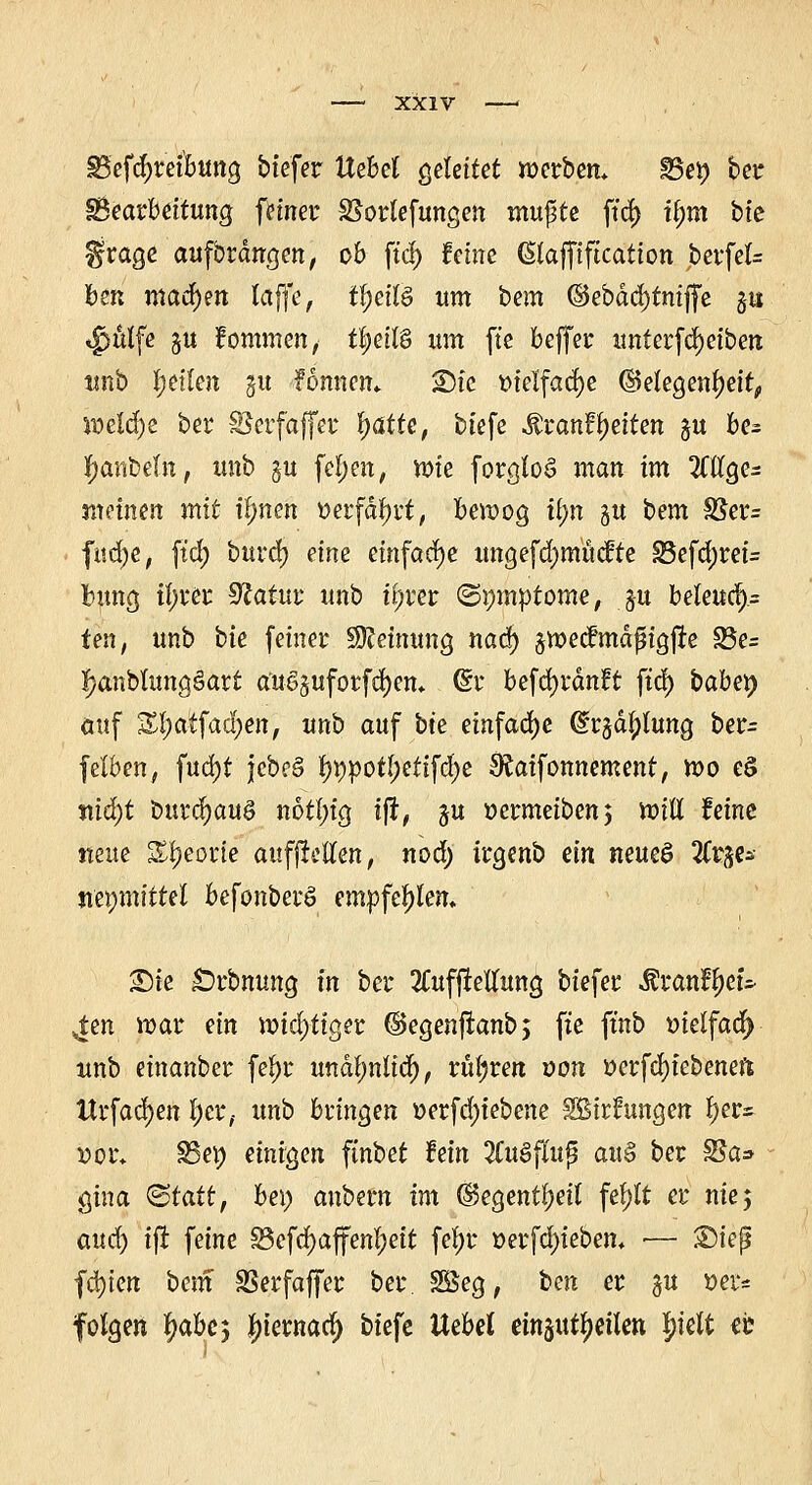 §5efd)retbung biefer Uehd geleitet werben* Bei) ber ^Bearbeitung feiner SSorlefungen mupte ftcf) ü;m bie grage aufbrdngen, ob fiel) Mm (Stafftftcatton berfel= ben machen laffe, t^ettö um bem ©ebdcljtniffe §8 tfjulfe ju fommen, t|eif§ um fte beffer unterfd)eiben unb feilen gu fonnem SDte vielfache (Gelegenheit, weldj)e ber Seif affer |ö.lte, tiefe ^rant^eiten ^u be- tyanbeln, unb gu fel;en, xoie forgloS man im 2Cllge= meinen mit tlmen üerfätyrt, bewog ti;n $u bem SSer= fucfye, ftcj) burdj eine einfache ungefdjmücfte 23efd)rei= fymg tfjver 9?atur unb tyrer ©pmptome, ju beleud).= ten, unb bie feiner Meinung nad) jwecfmdfigjte S3e= fjanblungöatt axtgjufotfdjen* (§r befcfyrdnft ftcf) babev> auf Sl;atfad;en, unb auf bte einfache ß^d^lung ber- felben, fud)t Jebe§ typpotljettfdje SRaifonnement, wo e§ niä)t burd)au§ notln'g tfi, ju »ermeiben; will feine neue Sljeorie auffietten, nod) irgenb ein new$ %x$& nepmittel befonberö empfehlen. Sie £)rbmmg in ber 2Cufffeliung btefer Äranfjjet* ^en war ein Wichtiger @egenfranb; fxe ftnb melfaö) unb einanber fejjr undl;nlid), rubren von oerfd)iebeneft Itrfadjen l)er,- unb bringen oerfä)iebene SBirfungen f)er^ »or* 35et) einigen ftnbet Mn 2CuSflufj au$ ber £Sa* gina <&tait, bei) anbem im (Gegenteil fel;lt er nie 5 aud) ift feine Söefd)affenl;eit fet)r »erfcfyiebem ■— Step festen bem Sßerfaffer ber 2$eg, ben er §u »er* folgen f)abe5 {jternad) biefe Uebel einsutljetlett Jjielt er